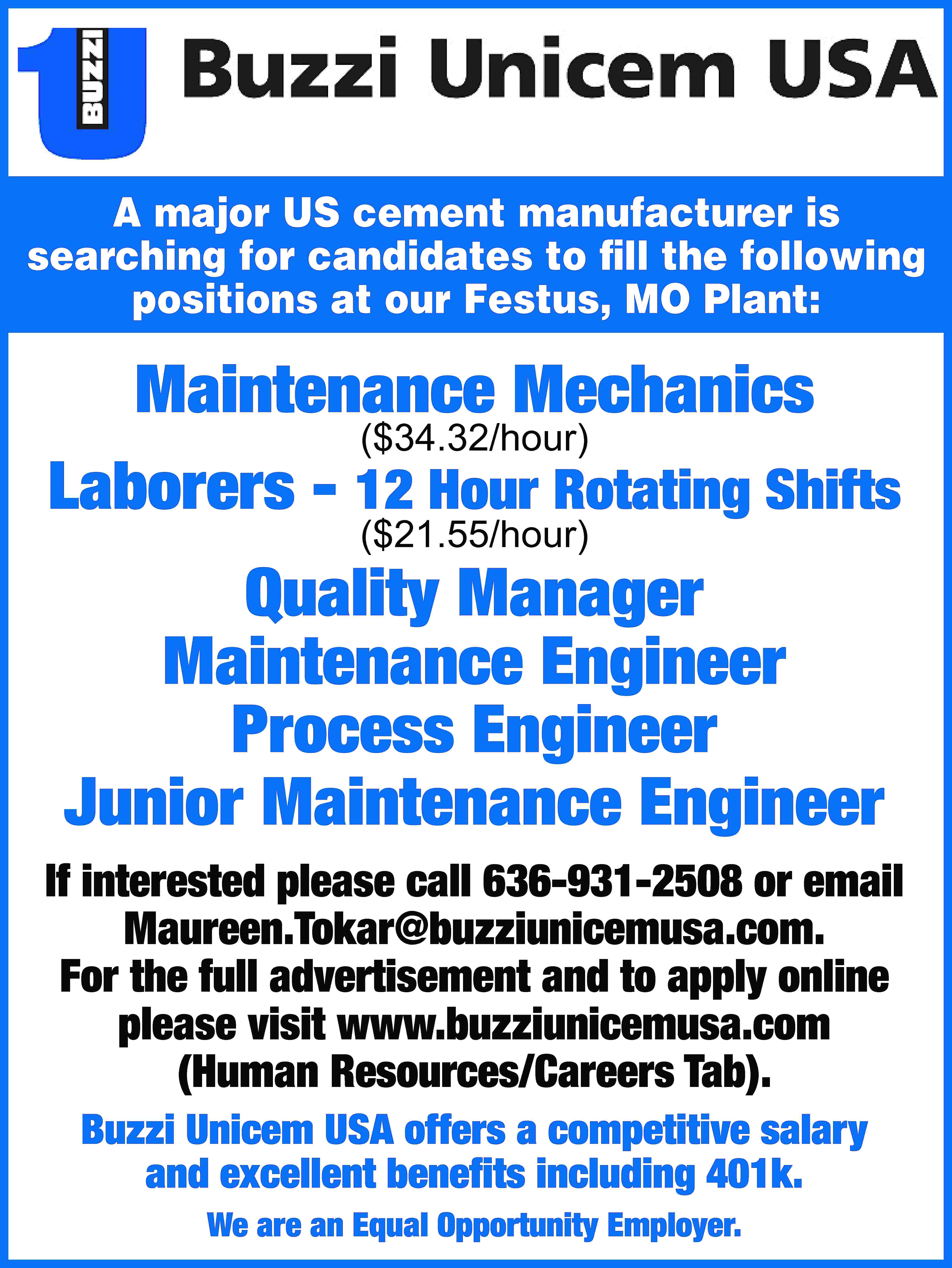 A major US cement manufacturer  A major US cement manufacturer is searching for candidates to fill the following positions at our Festus, MO Plant: Maintenance Mechanics ($34.32/hour) Laborers - 12 Hour Rotating Shifts ($21.55/hour) Quality Manager Maintenance Engineer Process Engineer Junior Maintenance Engineer If interested please call 636-931-2508 or email Maureen.Tokar@buzziunicemusa.com. For the full advertisement and to apply online please visit www.buzziunicemusa.com (Human Resources/Careers Tab). Buzzi Unicem USA offers a competitive salary and excellent benefits including 401k. We are an Equal Opportunity Employer.