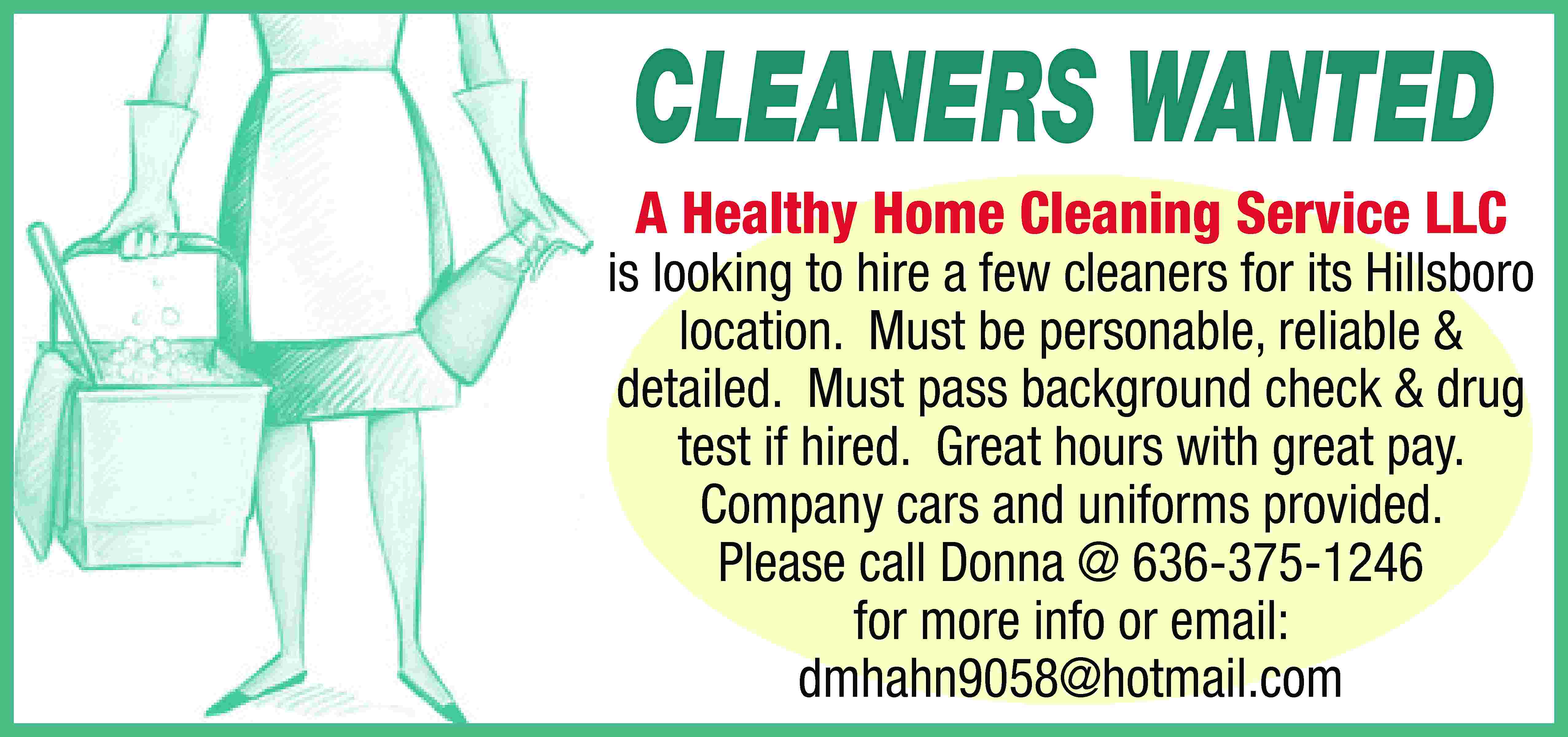 CLEANERS WANTED A Healthy Home  CLEANERS WANTED A Healthy Home Cleaning Service LLC is looking to hire a few cleaners for its Hillsboro location. Must be personable, reliable & detailed. Must pass background check & drug test if hired. Great hours with great pay. Company cars and uniforms provided. Please call Donna @ 636-375-1246 for more info or email: dmhahn9058@hotmail.com