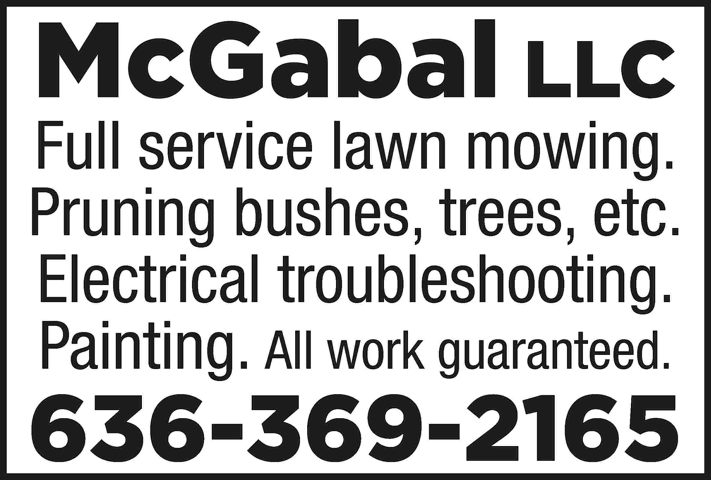 McGabal LLC Full service lawn  McGabal LLC Full service lawn mowing. Pruning bushes, trees, etc. Electrical troubleshooting. Painting. All work guaranteed. 636-369-2165