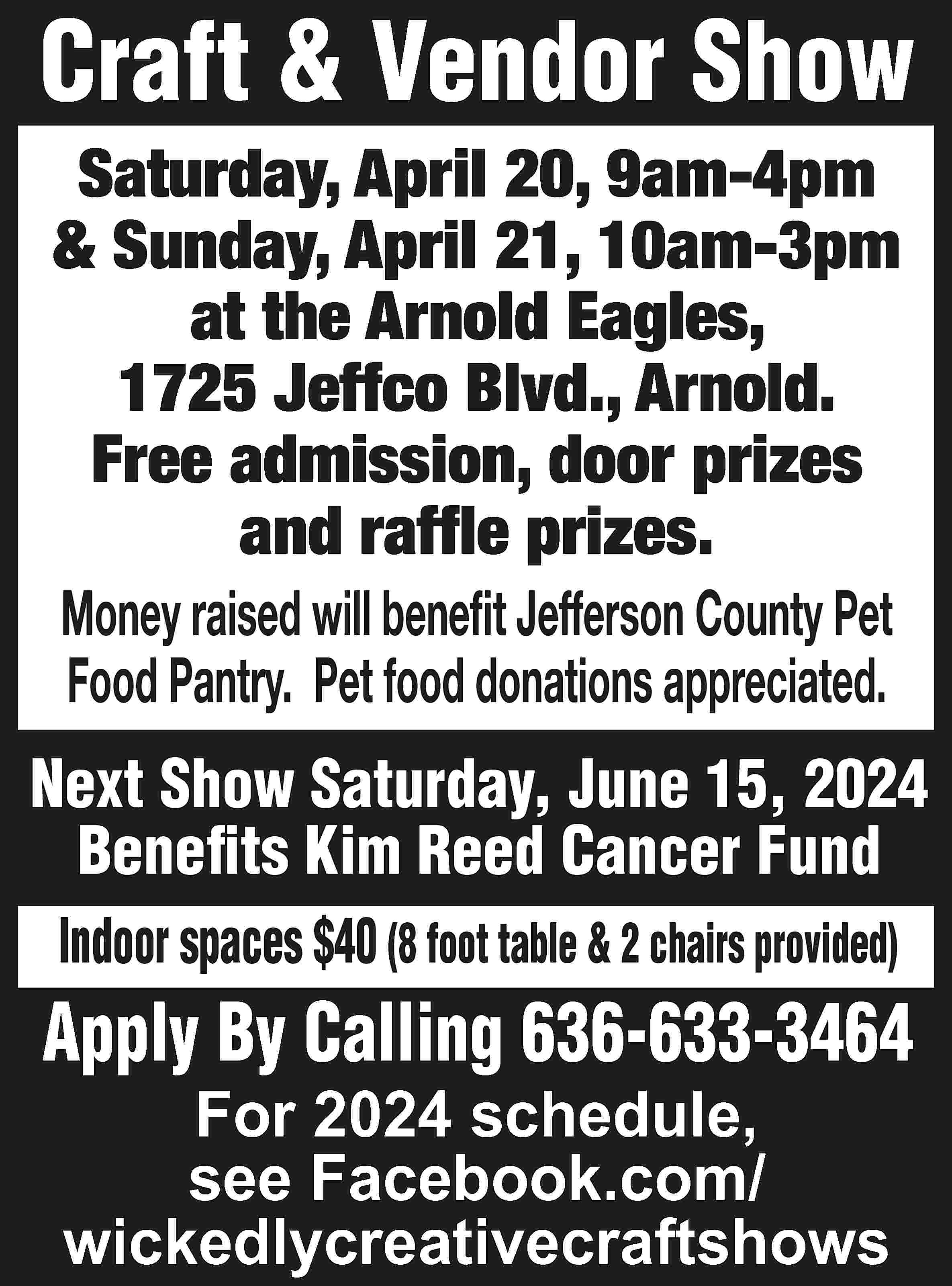 Craft & Vendor Show Saturday,  Craft & Vendor Show Saturday, April 20, 9am-4pm & Sunday, April 21, 10am-3pm at the Arnold Eagles, 1725 Jeffco Blvd., Arnold. Free admission, door prizes and raffle prizes. Money raised will benefit Jefferson County Pet Food Pantry. Pet food donations appreciated. Next Show Saturday, June 15, 2024 Benefits Kim Reed Cancer Fund Indoor spaces $40 (8 foot table & 2 chairs provided) Apply By Calling 636-633-3464 For 2024 schedule, see Facebook.com/ wickedlycreativecraftshows