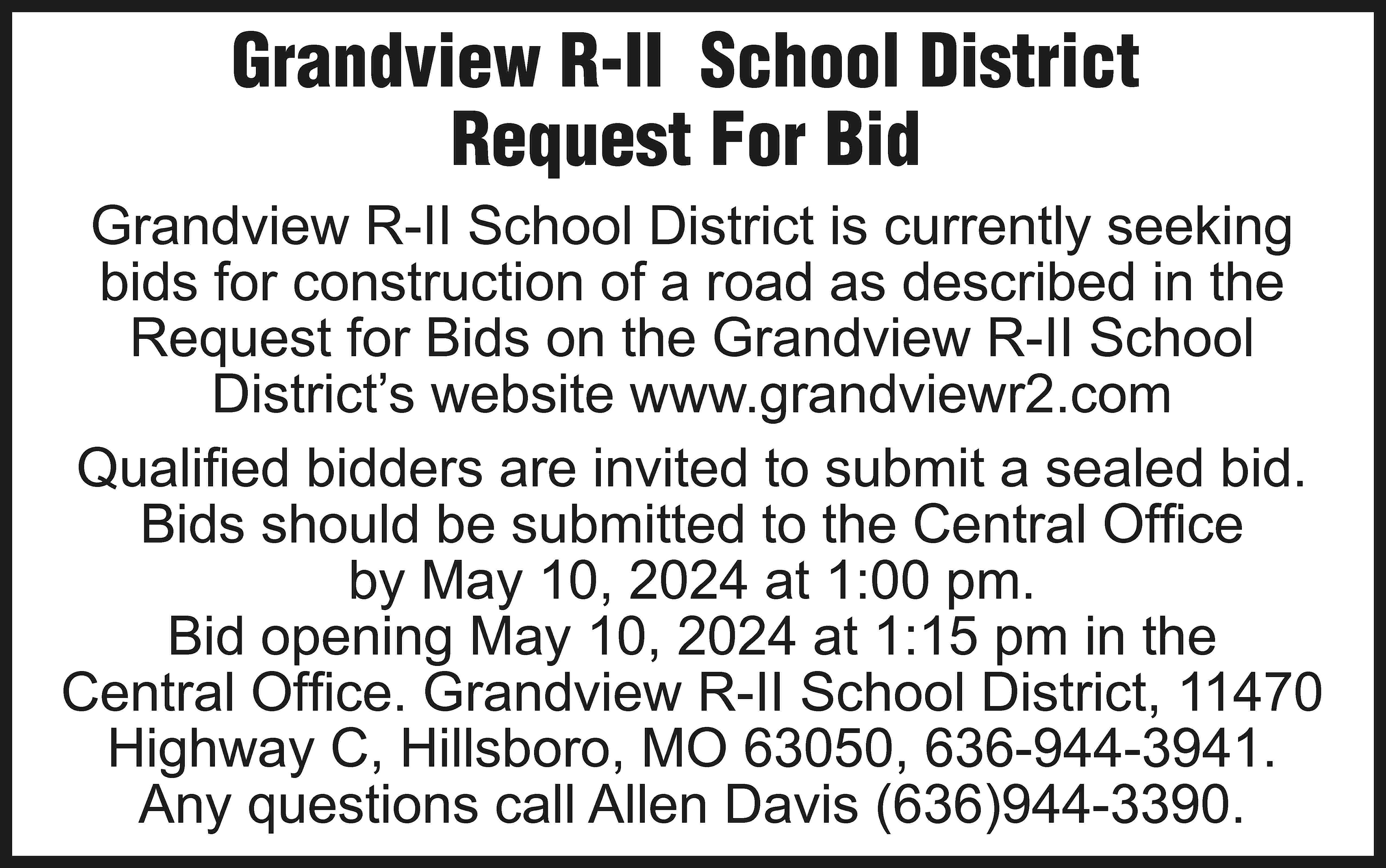 Grandview R-II School District Request  Grandview R-II School District Request For Bid Grandview R-II School District is currently seeking bids for construction of a road as described in the Request for Bids on the Grandview R-II School District’s website www.grandviewr2.com Qualified bidders are invited to submit a sealed bid. Bids should be submitted to the Central Office by May 10, 2024 at 1:00 pm. Bid opening May 10, 2024 at 1:15 pm in the Central Office. Grandview R-II School District, 11470 Highway C, Hillsboro, MO 63050, 636-944-3941. Any questions call Allen Davis (636)944-3390.