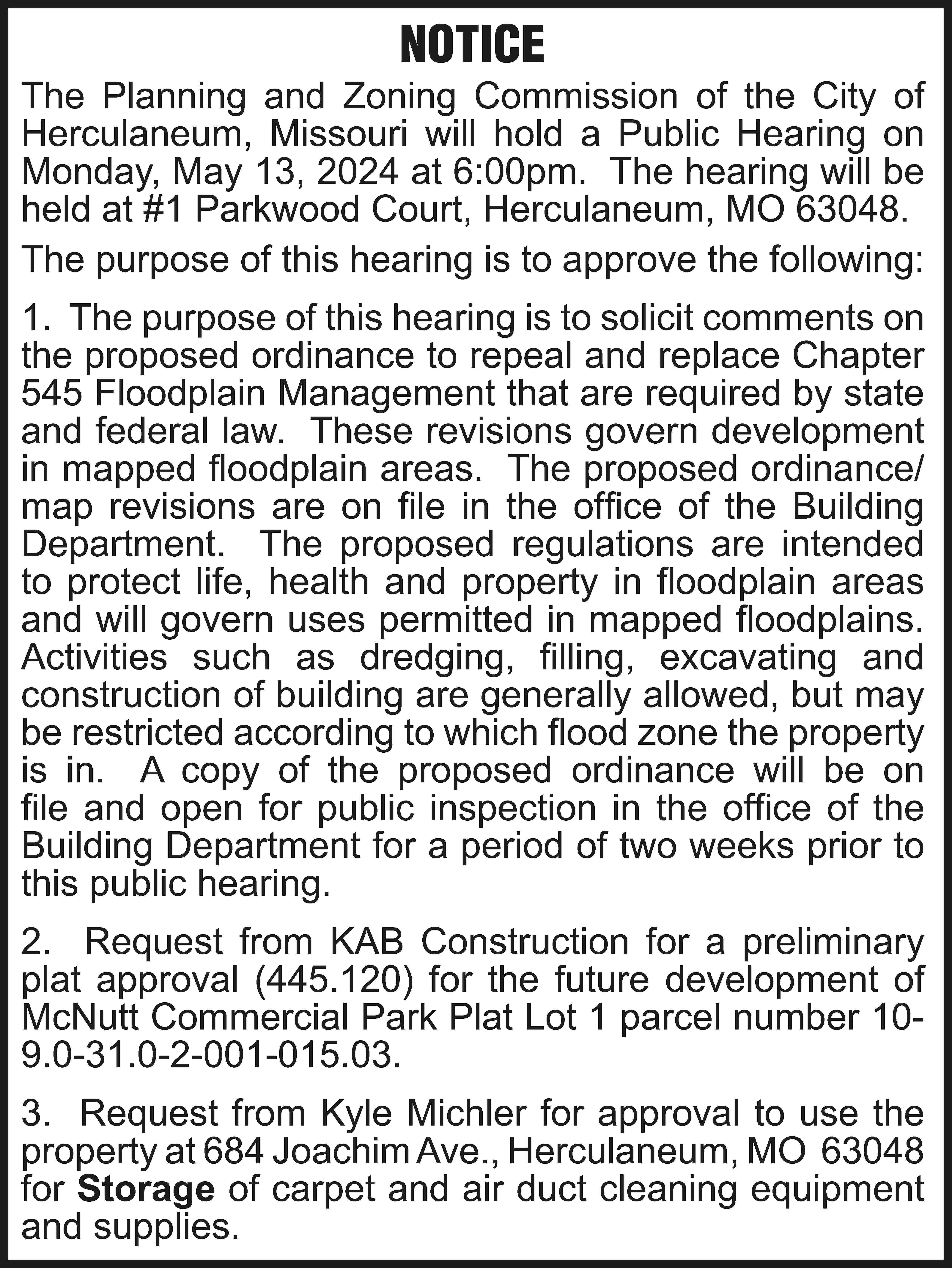 NOTICE The Planning and Zoning  NOTICE The Planning and Zoning Commission of the City of Herculaneum, Missouri will hold a Public Hearing on Monday, May 13, 2024 at 6:00pm. The hearing will be held at #1 Parkwood Court, Herculaneum, MO 63048. The purpose of this hearing is to approve the following: 1. The purpose of this hearing is to solicit comments on the proposed ordinance to repeal and replace Chapter 545 Floodplain Management that are required by state and federal law. These revisions govern development in mapped floodplain areas. The proposed ordinance/ map revisions are on file in the office of the Building Department. The proposed regulations are intended to protect life, health and property in floodplain areas and will govern uses permitted in mapped floodplains. Activities such as dredging, filling, excavating and construction of building are generally allowed, but may be restricted according to which flood zone the property is in. A copy of the proposed ordinance will be on file and open for public inspection in the office of the Building Department for a period of two weeks prior to this public hearing. 2. Request from KAB Construction for a preliminary plat approval (445.120) for the future development of McNutt Commercial Park Plat Lot 1 parcel number 109.0-31.0-2-001-015.03. 3. Request from Kyle Michler for approval to use the property at 684 Joachim Ave., Herculaneum, MO 63048 for Storage of carpet and air duct cleaning equipment and supplies.