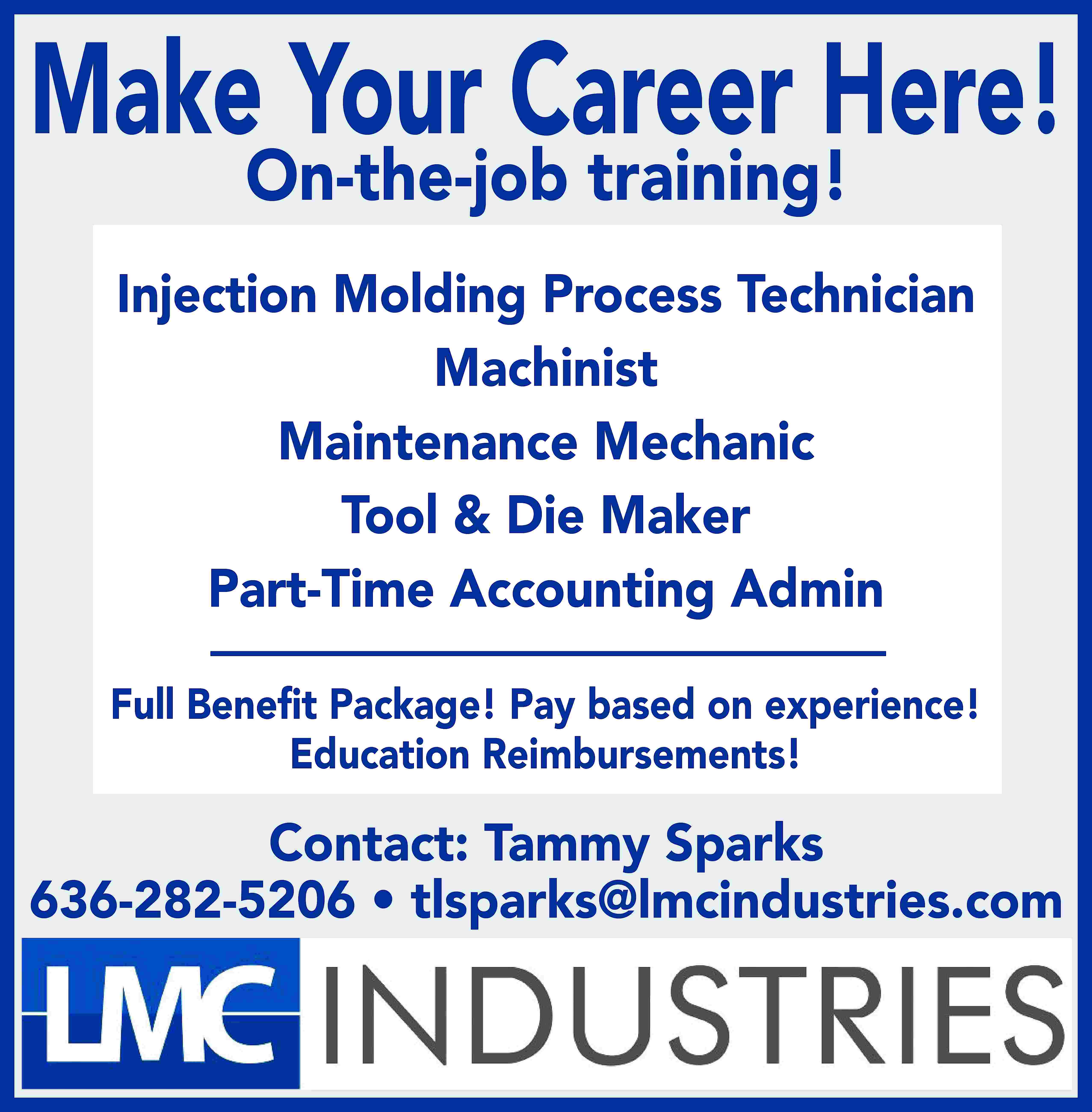 Make Your Career Here! On-the-job  Make Your Career Here! On-the-job training! Injection Molding Process Technician Machinist Maintenance Mechanic Tool & Die Maker Part-Time Accounting Admin Full Beneﬁt Package! Pay based on experience! Education Reimbursements! Contact: Tammy Sparks 636-282-5206 • tlsparks@lmcindustries.com