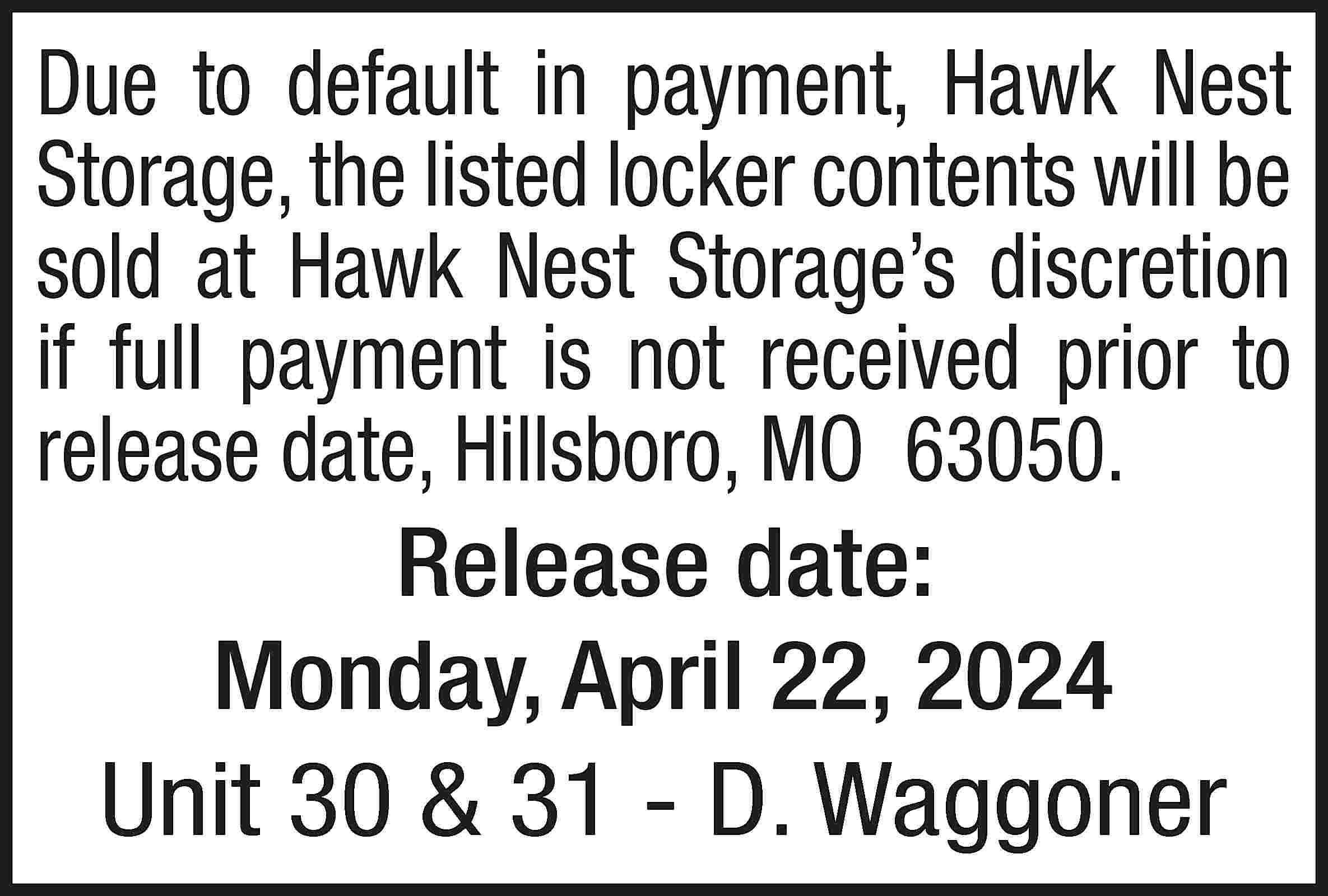 Due to default in payment,  Due to default in payment, Hawk Nest Storage, the listed locker contents will be sold at Hawk Nest Storage’s discretion if full payment is not received prior to release date, Hillsboro, MO 63050. Release date: Monday, April 22, 2024 Unit 30 & 31 - D. Waggoner