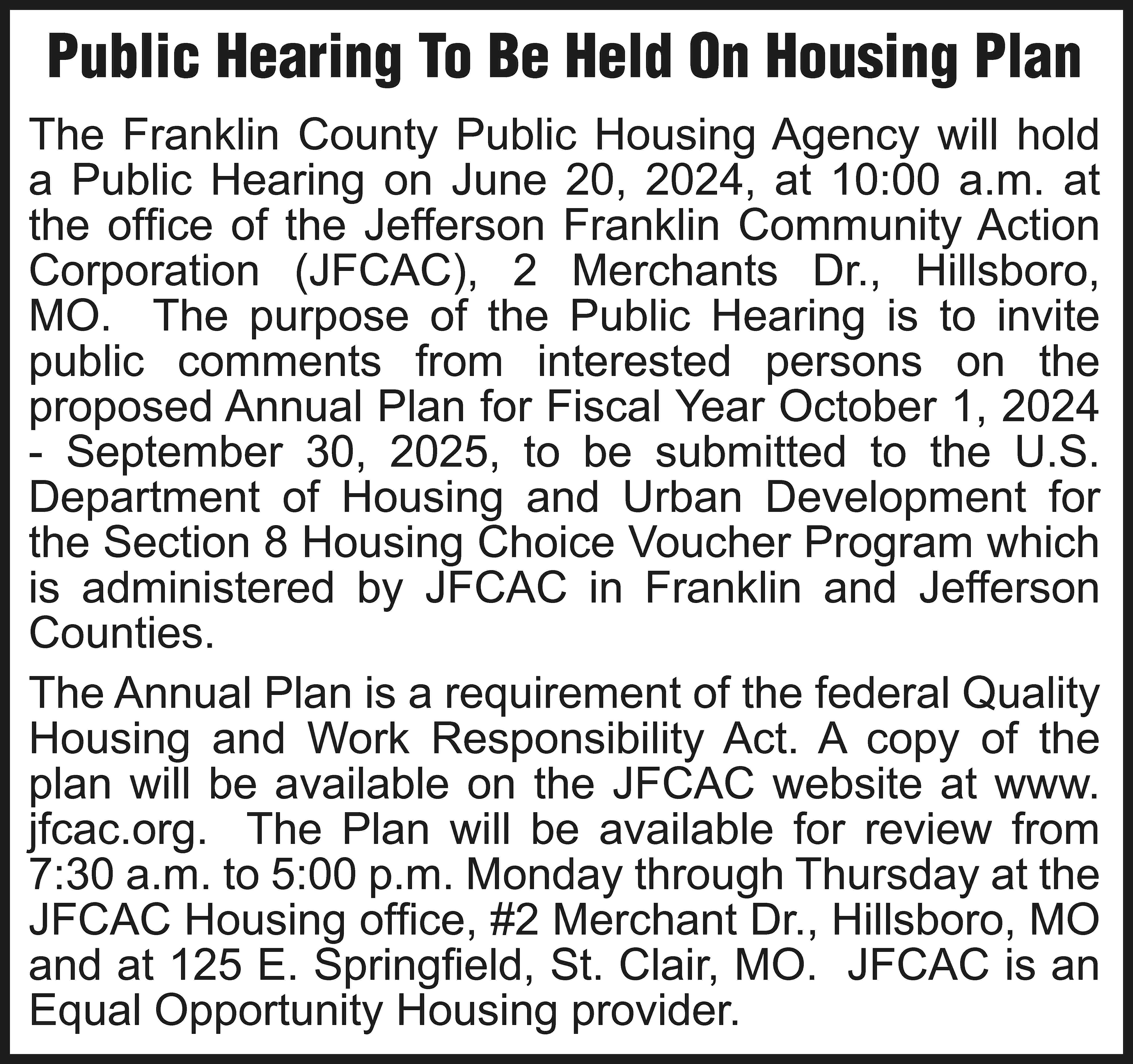 Public Hearing To Be Held  Public Hearing To Be Held On Housing Plan The Franklin County Public Housing Agency will hold a Public Hearing on June 20, 2024, at 10:00 a.m. at the office of the Jefferson Franklin Community Action Corporation (JFCAC), 2 Merchants Dr., Hillsboro, MO. The purpose of the Public Hearing is to invite public comments from interested persons on the proposed Annual Plan for Fiscal Year October 1, 2024 - September 30, 2025, to be submitted to the U.S. Department of Housing and Urban Development for the Section 8 Housing Choice Voucher Program which is administered by JFCAC in Franklin and Jefferson Counties. The Annual Plan is a requirement of the federal Quality Housing and Work Responsibility Act. A copy of the plan will be available on the JFCAC website at www. jfcac.org. The Plan will be available for review from 7:30 a.m. to 5:00 p.m. Monday through Thursday at the JFCAC Housing office, #2 Merchant Dr., Hillsboro, MO and at 125 E. Springfield, St. Clair, MO. JFCAC is an Equal Opportunity Housing provider.