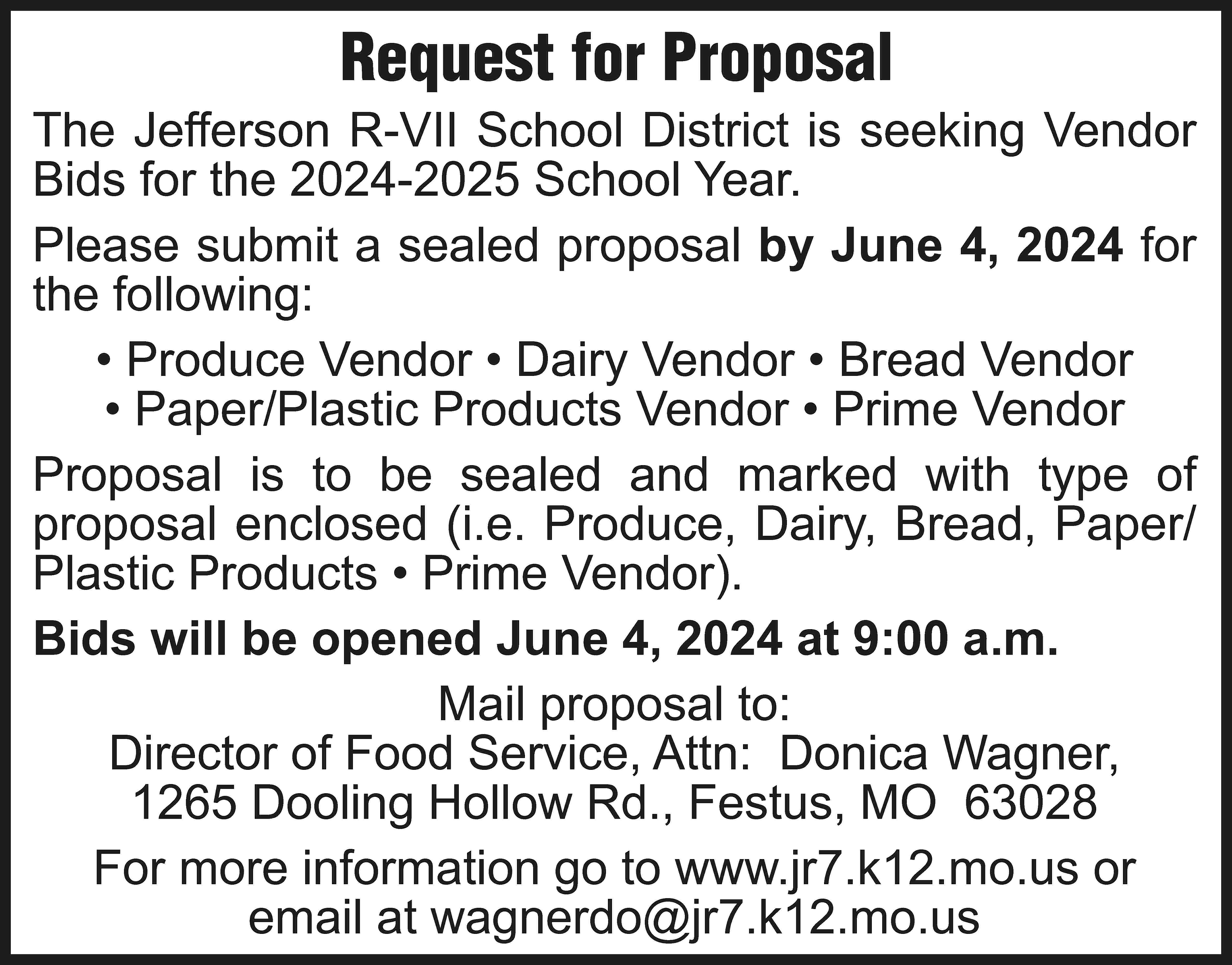 Request for Proposal The Jefferson  Request for Proposal The Jefferson R-VII School District is seeking Vendor Bids for the 2024-2025 School Year. Please submit a sealed proposal by June 4, 2024 for the following: • Produce Vendor • Dairy Vendor • Bread Vendor • Paper/Plastic Products Vendor • Prime Vendor Proposal is to be sealed and marked with type of proposal enclosed (i.e. Produce, Dairy, Bread, Paper/ Plastic Products • Prime Vendor). Bids will be opened June 4, 2024 at 9:00 a.m. Mail proposal to: Director of Food Service, Attn: Donica Wagner, 1265 Dooling Hollow Rd., Festus, MO 63028 For more information go to www.jr7.k12.mo.us or email at wagnerdo@jr7.k12.mo.us