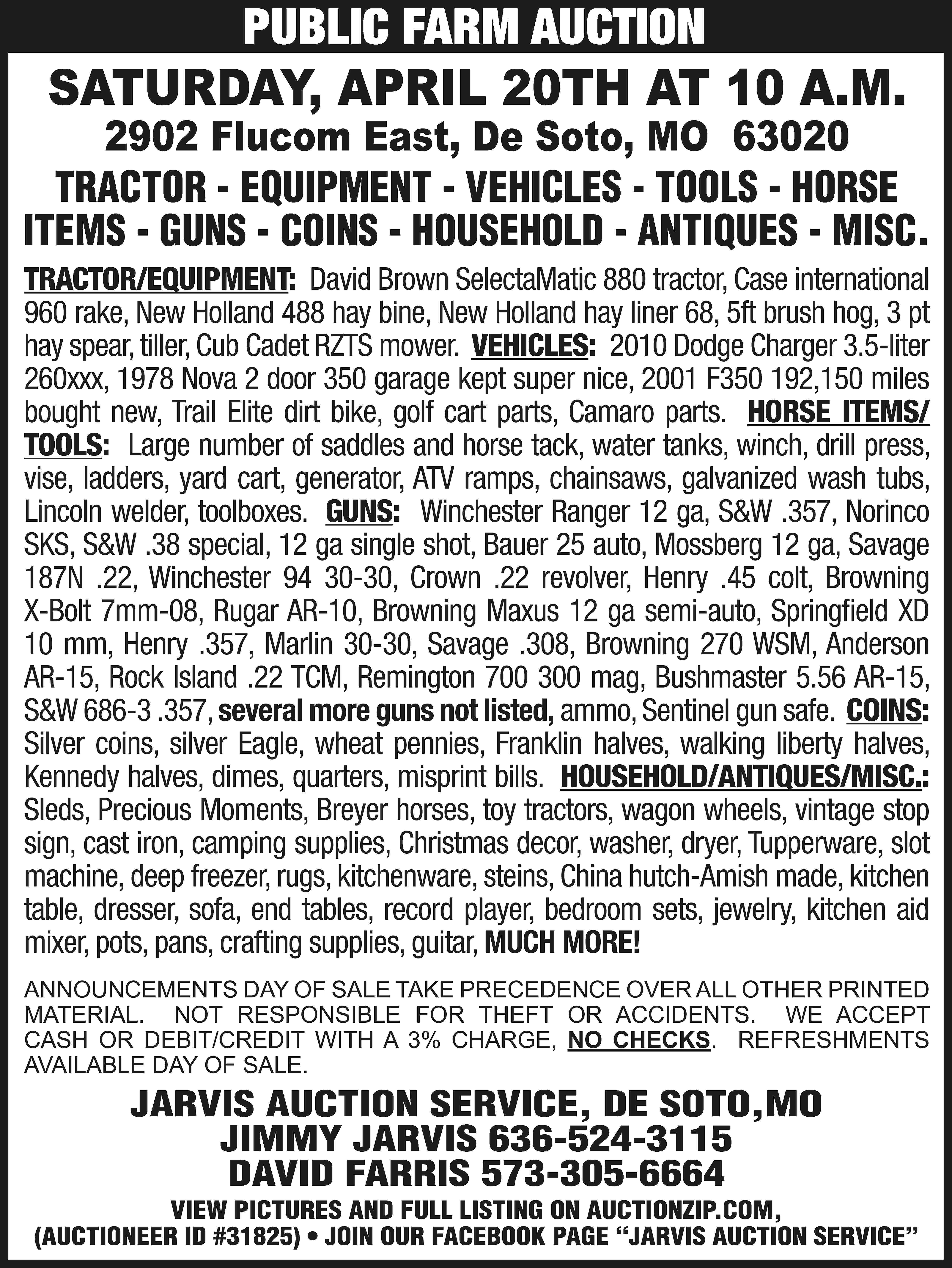 PUBLIC FARM AUCTION SATURDAY, APRIL  PUBLIC FARM AUCTION SATURDAY, APRIL 20TH AT 10 A.M. 2902 Flucom East, De Soto, MO 63020 TRACTOR - EQUIPMENT - VEHICLES - TOOLS - HORSE ITEMS - GUNS - COINS - HOUSEHOLD - ANTIQUES - MISC. TRACTOR/EQUIPMENT: David Brown SelectaMatic 880 tractor, Case international 960 rake, New Holland 488 hay bine, New Holland hay liner 68, 5ft brush hog, 3 pt hay spear, tiller, Cub Cadet RZTS mower. VEHICLES: 2010 Dodge Charger 3.5-liter 260xxx, 1978 Nova 2 door 350 garage kept super nice, 2001 F350 192,150 miles bought new, Trail Elite dirt bike, golf cart parts, Camaro parts. HORSE ITEMS/ TOOLS: Large number of saddles and horse tack, water tanks, winch, drill press, vise, ladders, yard cart, generator, ATV ramps, chainsaws, galvanized wash tubs, Lincoln welder, toolboxes. GUNS: Winchester Ranger 12 ga, S&W .357, Norinco SKS, S&W .38 special, 12 ga single shot, Bauer 25 auto, Mossberg 12 ga, Savage 187N .22, Winchester 94 30-30, Crown .22 revolver, Henry .45 colt, Browning X-Bolt 7mm-08, Rugar AR-10, Browning Maxus 12 ga semi-auto, Springfield XD 10 mm, Henry .357, Marlin 30-30, Savage .308, Browning 270 WSM, Anderson AR-15, Rock Island .22 TCM, Remington 700 300 mag, Bushmaster 5.56 AR-15, S&W 686-3 .357, several more guns not listed, ammo, Sentinel gun safe. COINS: Silver coins, silver Eagle, wheat pennies, Franklin halves, walking liberty halves, Kennedy halves, dimes, quarters, misprint bills. HOUSEHOLD/ANTIQUES/MISC.: Sleds, Precious Moments, Breyer horses, toy tractors, wagon wheels, vintage stop sign, cast iron, camping supplies, Christmas decor, washer, dryer, Tupperware, slot machine, deep freezer, rugs, kitchenware, steins, China hutch-Amish made, kitchen table, dresser, sofa, end tables, record player, bedroom sets, jewelry, kitchen aid mixer, pots, pans, crafting supplies, guitar, MUCH MORE! ANNOUNCEMENTS DAY OF SALE TAKE PRECEDENCE OVER ALL OTHER PRINTED MATERIAL. NOT RESPONSIBLE FOR THEFT OR ACCIDENTS. WE ACCEPT CASH OR DEBIT/CREDIT WITH A 3% CHARGE, NO CHECKS. REFRESHMENTS AVAILABLE DAY OF SALE. JARVIS AUCTION SERVICE, DE SOTO,MO JIMMY JARVIS 636-524-3115 DAVID FARRIS 573-305-6664 VIEW PICTURES AND FULL LISTING ON AUCTIONZIP.COM, (AUCTIONEER ID #31825) • JOIN OUR FACEBOOK PAGE “JARVIS AUCTION SERVICE”