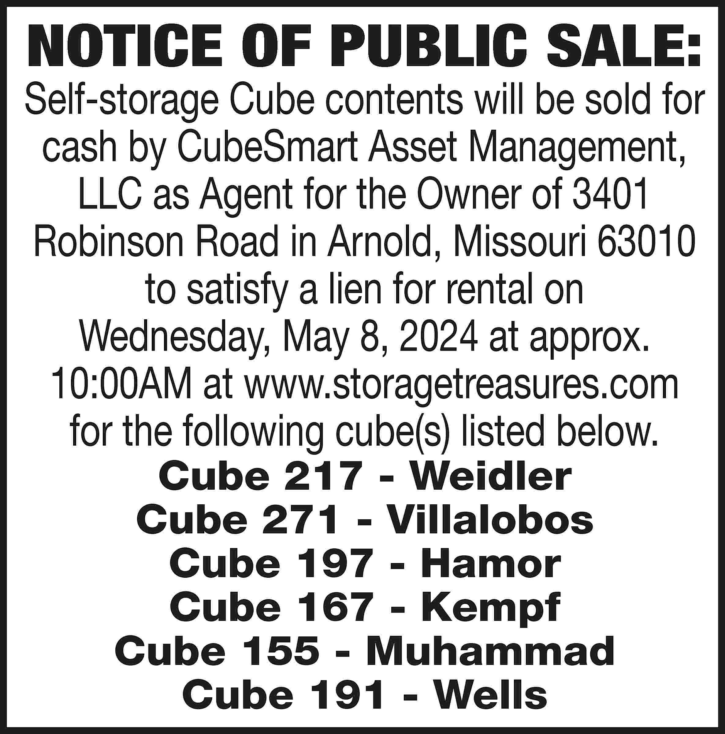 NOTICE OF PUBLIC SALE: Self-storage  NOTICE OF PUBLIC SALE: Self-storage Cube contents will be sold for cash by CubeSmart Asset Management, LLC as Agent for the Owner of 3401 Robinson Road in Arnold, Missouri 63010 to satisfy a lien for rental on Wednesday, May 8, 2024 at approx. 10:00AM at www.storagetreasures.com for the following cube(s) listed below. Cube 217 - Weidler Cube 271 - Villalobos Cube 197 - Hamor Cube 167 - Kempf Cube 155 - Muhammad Cube 191 - Wells
