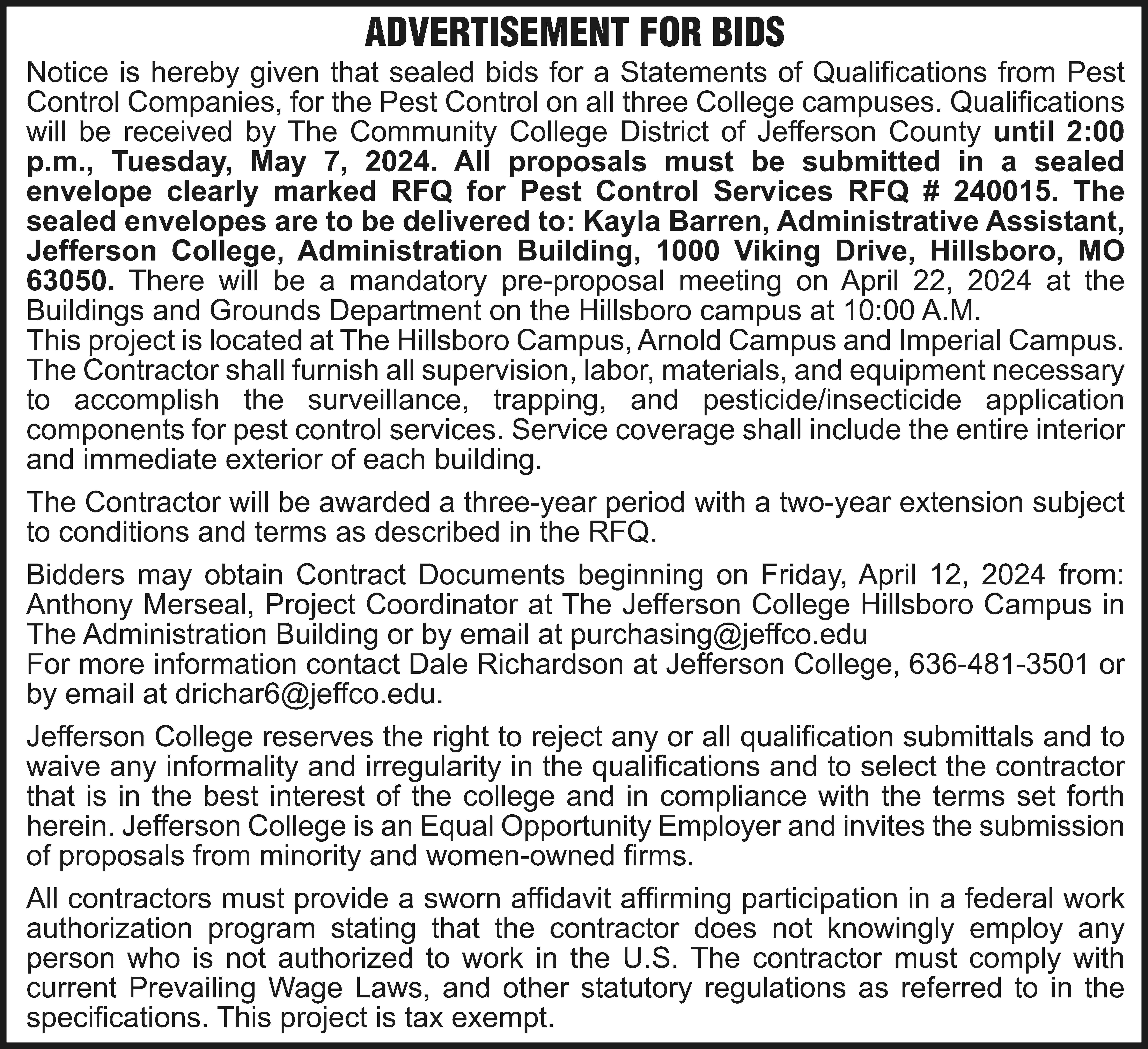 ADVERTISEMENT FOR BIDS Notice is  ADVERTISEMENT FOR BIDS Notice is hereby given that sealed bids for a Statements of Qualifications from Pest Control Companies, for the Pest Control on all three College campuses. Qualifications will be received by The Community College District of Jefferson County until 2:00 p.m., Tuesday, May 7, 2024. All proposals must be submitted in a sealed envelope clearly marked RFQ for Pest Control Services RFQ # 240015. The sealed envelopes are to be delivered to: Kayla Barren, Administrative Assistant, Jefferson College, Administration Building, 1000 Viking Drive, Hillsboro, MO 63050. There will be a mandatory pre-proposal meeting on April 22, 2024 at the Buildings and Grounds Department on the Hillsboro campus at 10:00 A.M. This project is located at The Hillsboro Campus, Arnold Campus and Imperial Campus. The Contractor shall furnish all supervision, labor, materials, and equipment necessary to accomplish the surveillance, trapping, and pesticide/insecticide application components for pest control services. Service coverage shall include the entire interior and immediate exterior of each building. The Contractor will be awarded a three-year period with a two-year extension subject to conditions and terms as described in the RFQ. Bidders may obtain Contract Documents beginning on Friday, April 12, 2024 from: Anthony Merseal, Project Coordinator at The Jefferson College Hillsboro Campus in The Administration Building or by email at purchasing@jeffco.edu For more information contact Dale Richardson at Jefferson College, 636-481-3501 or by email at drichar6@jeffco.edu. Jefferson College reserves the right to reject any or all qualification submittals and to waive any informality and irregularity in the qualifications and to select the contractor that is in the best interest of the college and in compliance with the terms set forth herein. Jefferson College is an Equal Opportunity Employer and invites the submission of proposals from minority and women-owned firms. All contractors must provide a sworn affidavit affirming participation in a federal work authorization program stating that the contractor does not knowingly employ any person who is not authorized to work in the U.S. The contractor must comply with current Prevailing Wage Laws, and other statutory regulations as referred to in the specifications. This project is tax exempt.
