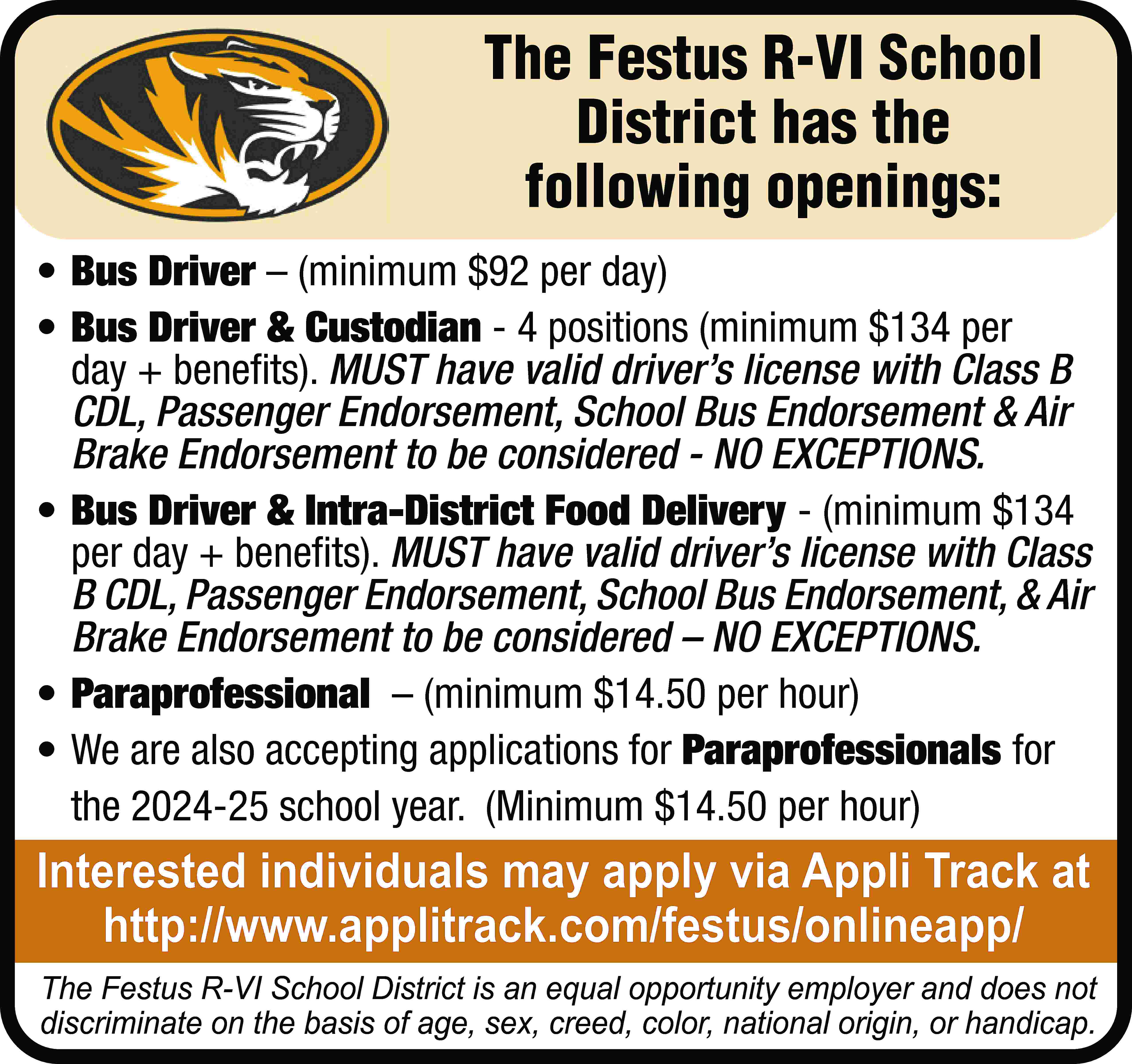 The Festus R-VI School District  The Festus R-VI School District has the following openings: • Bus Driver – (minimum $92 per day) • Bus Driver & Custodian - 4 positions (minimum $134 per day + benefits). MUST have valid driver’s license with Class B CDL, Passenger Endorsement, School Bus Endorsement & Air Brake Endorsement to be considered - NO EXCEPTIONS. • Bus Driver & Intra-District Food Delivery - (minimum $134 per day + benefits). MUST have valid driver’s license with Class B CDL, Passenger Endorsement, School Bus Endorsement, & Air Brake Endorsement to be considered – NO EXCEPTIONS. • Paraprofessional – (minimum $14.50 per hour) • We are also accepting applications for Paraprofessionals for the 2024-25 school year. (Minimum $14.50 per hour) Interested individuals may apply via Appli Track at http://www.applitrack.com/festus/onlineapp/ The Festus R-VI School District is an equal opportunity employer and does not discriminate on the basis of age, sex, creed, color, national origin, or handicap.