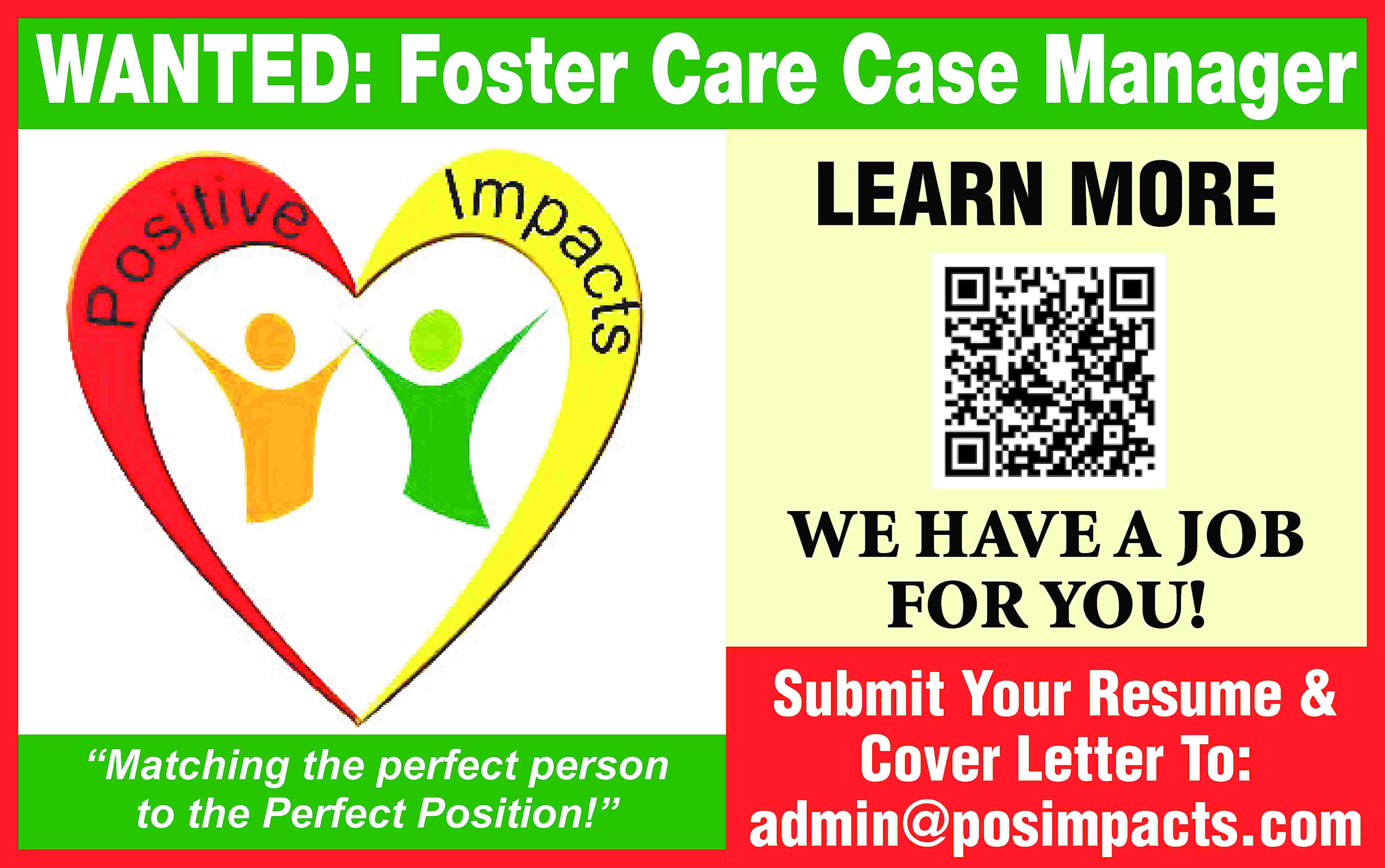 WANTED: Foster Care Case Manager  WANTED: Foster Care Case Manager LEARN MORE WE HAVE A JOB FOR YOU! “Matching the perfect person to the Perfect Position!” Submit Your Resume & Cover Letter To: admin@posimpacts.com