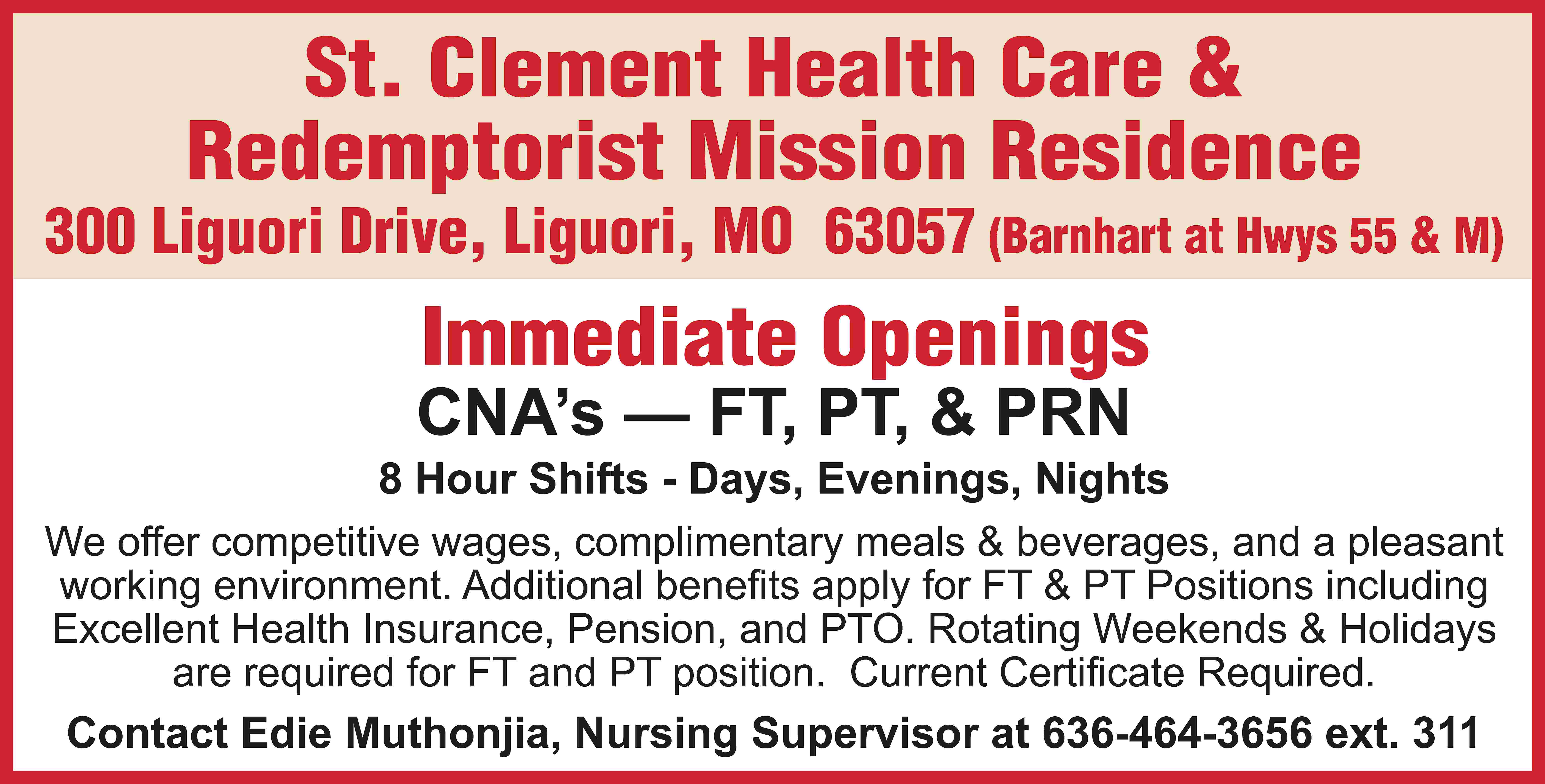 St. Clement Health Care &  St. Clement Health Care & Redemptorist Mission Residence 300 Liguori Drive, Liguori, MO 63057 (Barnhart at Hwys 55 & M) Immediate Openings CNA’s — FT, PT, & PRN 8 Hour Shifts - Days, Evenings, Nights We offer competitive wages, complimentary meals & beverages, and a pleasant working environment. Additional benefits apply for FT & PT Positions including Excellent Health Insurance, Pension, and PTO. Rotating Weekends & Holidays are required for FT and PT position. Current Certificate Required. Contact Edie Muthonjia, Nursing Supervisor at 636-464-3656 ext. 311