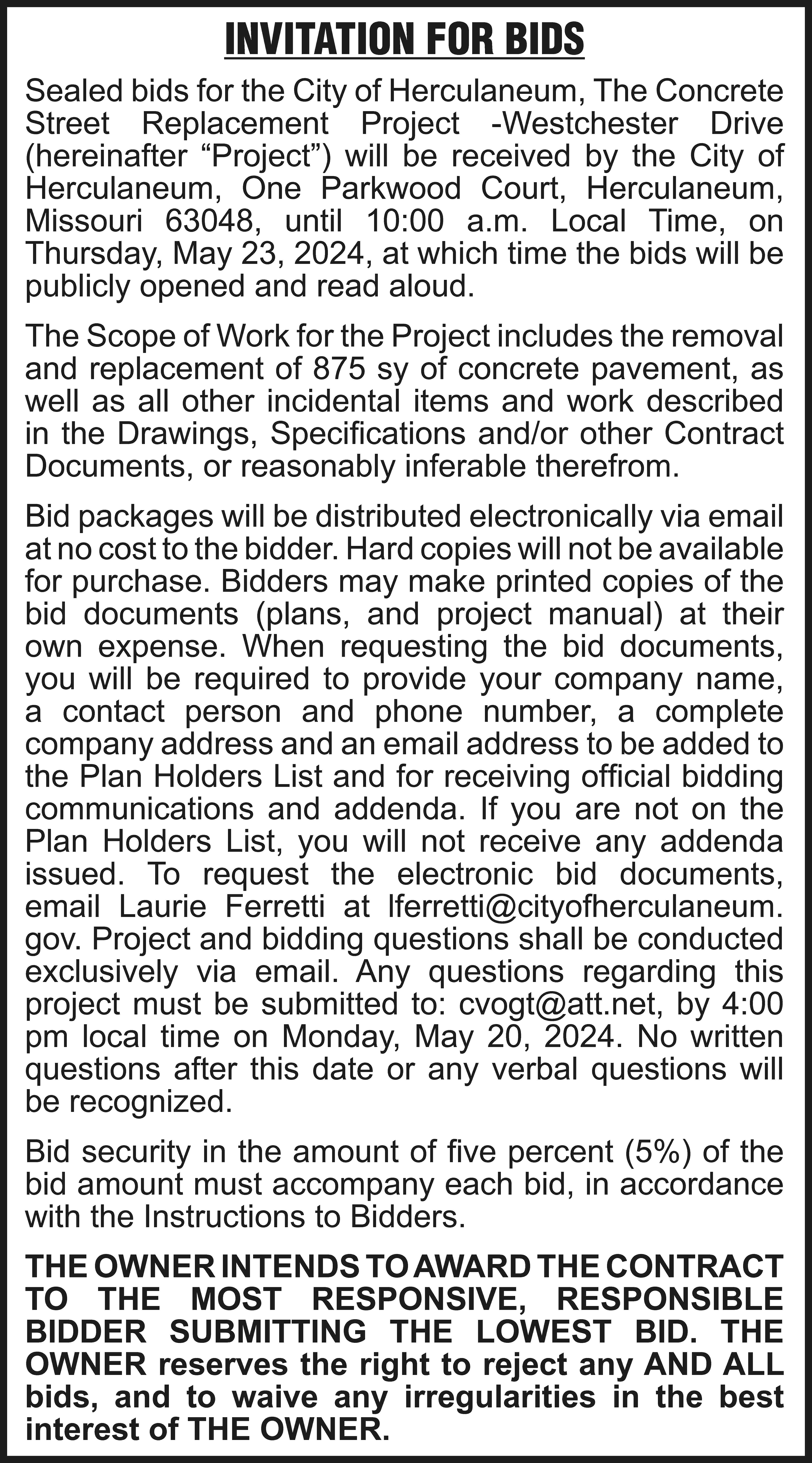 INVITATION FOR BIDS Sealed bids  INVITATION FOR BIDS Sealed bids for the City of Herculaneum, The Concrete Street Replacement Project -Westchester Drive (hereinafter “Project”) will be received by the City of Herculaneum, One Parkwood Court, Herculaneum, Missouri 63048, until 10:00 a.m. Local Time, on Thursday, May 23, 2024, at which time the bids will be publicly opened and read aloud. The Scope of Work for the Project includes the removal and replacement of 875 sy of concrete pavement, as well as all other incidental items and work described in the Drawings, Specifications and/or other Contract Documents, or reasonably inferable therefrom. Bid packages will be distributed electronically via email at no cost to the bidder. Hard copies will not be available for purchase. Bidders may make printed copies of the bid documents (plans, and project manual) at their own expense. When requesting the bid documents, you will be required to provide your company name, a contact person and phone number, a complete company address and an email address to be added to the Plan Holders List and for receiving official bidding communications and addenda. If you are not on the Plan Holders List, you will not receive any addenda issued. To request the electronic bid documents, email Laurie Ferretti at lferretti@cityofherculaneum. gov. Project and bidding questions shall be conducted exclusively via email. Any questions regarding this project must be submitted to: cvogt@att.net, by 4:00 pm local time on Monday, May 20, 2024. No written questions after this date or any verbal questions will be recognized. Bid security in the amount of five percent (5%) of the bid amount must accompany each bid, in accordance with the Instructions to Bidders. THE OWNER INTENDS TO AWARD THE CONTRACT TO THE MOST RESPONSIVE, RESPONSIBLE BIDDER SUBMITTING THE LOWEST BID. THE OWNER reserves the right to reject any AND ALL bids, and to waive any irregularities in the best interest of THE OWNER.