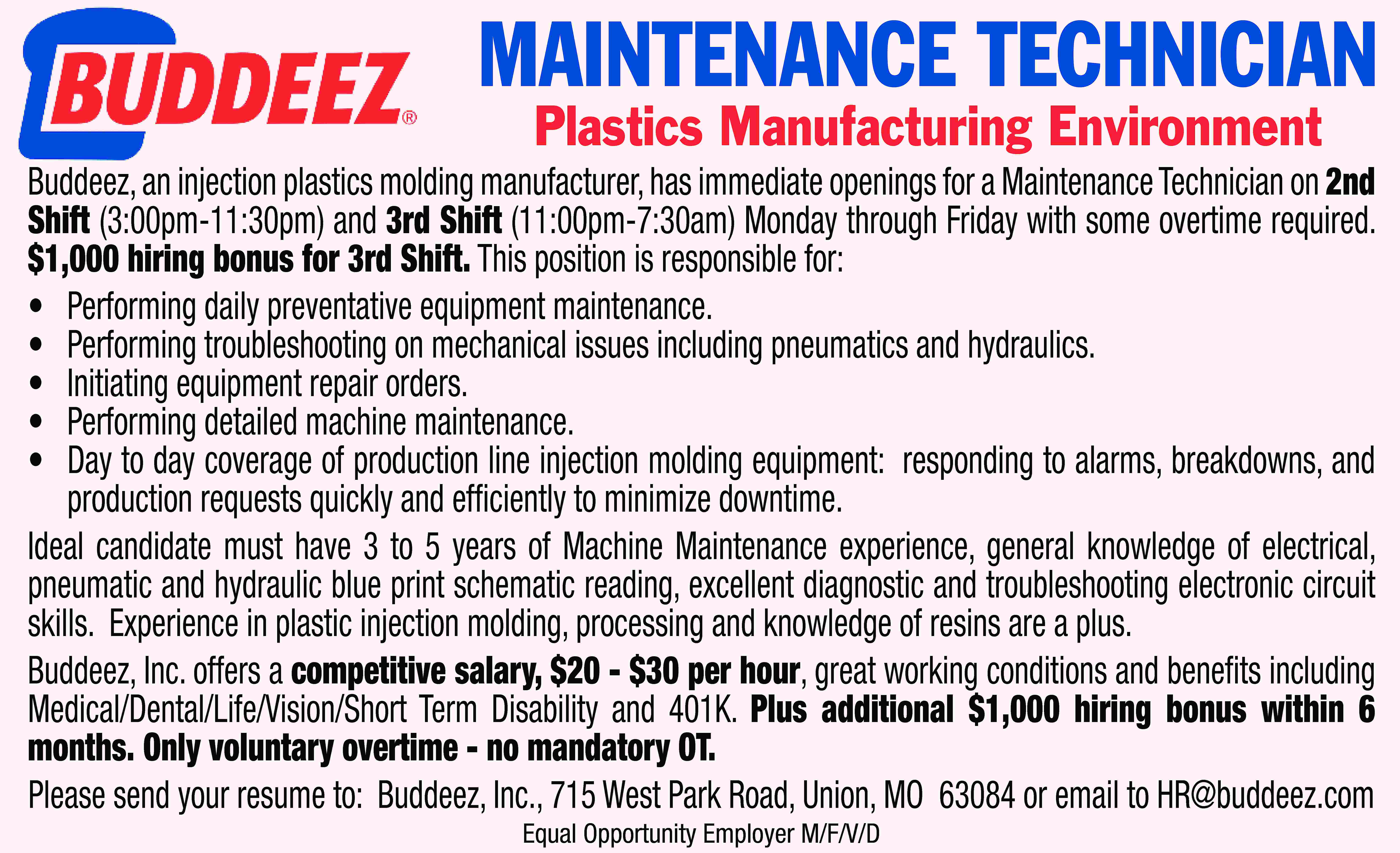 MAINTENANCE TECHNICIAN Plastics Manufacturing Environment  MAINTENANCE TECHNICIAN Plastics Manufacturing Environment Buddeez, an injection plastics molding manufacturer, has immediate openings for a Maintenance Technician on 2nd Shift (3:00pm-11:30pm) and 3rd Shift (11:00pm-7:30am) Monday through Friday with some overtime required. $1,000 hiring bonus for 3rd Shift. This position is responsible for: • Performing daily preventative equipment maintenance. • Performing troubleshooting on mechanical issues including pneumatics and hydraulics. • Initiating equipment repair orders. • Performing detailed machine maintenance. • Day to day coverage of production line injection molding equipment: responding to alarms, breakdowns, and production requests quickly and efficiently to minimize downtime. Ideal candidate must have 3 to 5 years of Machine Maintenance experience, general knowledge of electrical, pneumatic and hydraulic blue print schematic reading, excellent diagnostic and troubleshooting electronic circuit skills. Experience in plastic injection molding, processing and knowledge of resins are a plus. Buddeez, Inc. offers a competitive salary, $20 - $30 per hour, great working conditions and benefits including Medical/Dental/Life/Vision/Short Term Disability and 401K. Plus additional $1,000 hiring bonus within 6 months. Only voluntary overtime - no mandatory OT. Please send your resume to: Buddeez, Inc., 715 West Park Road, Union, MO 63084 or email to HR@buddeez.com Equal Opportunity Employer M/F/V/D