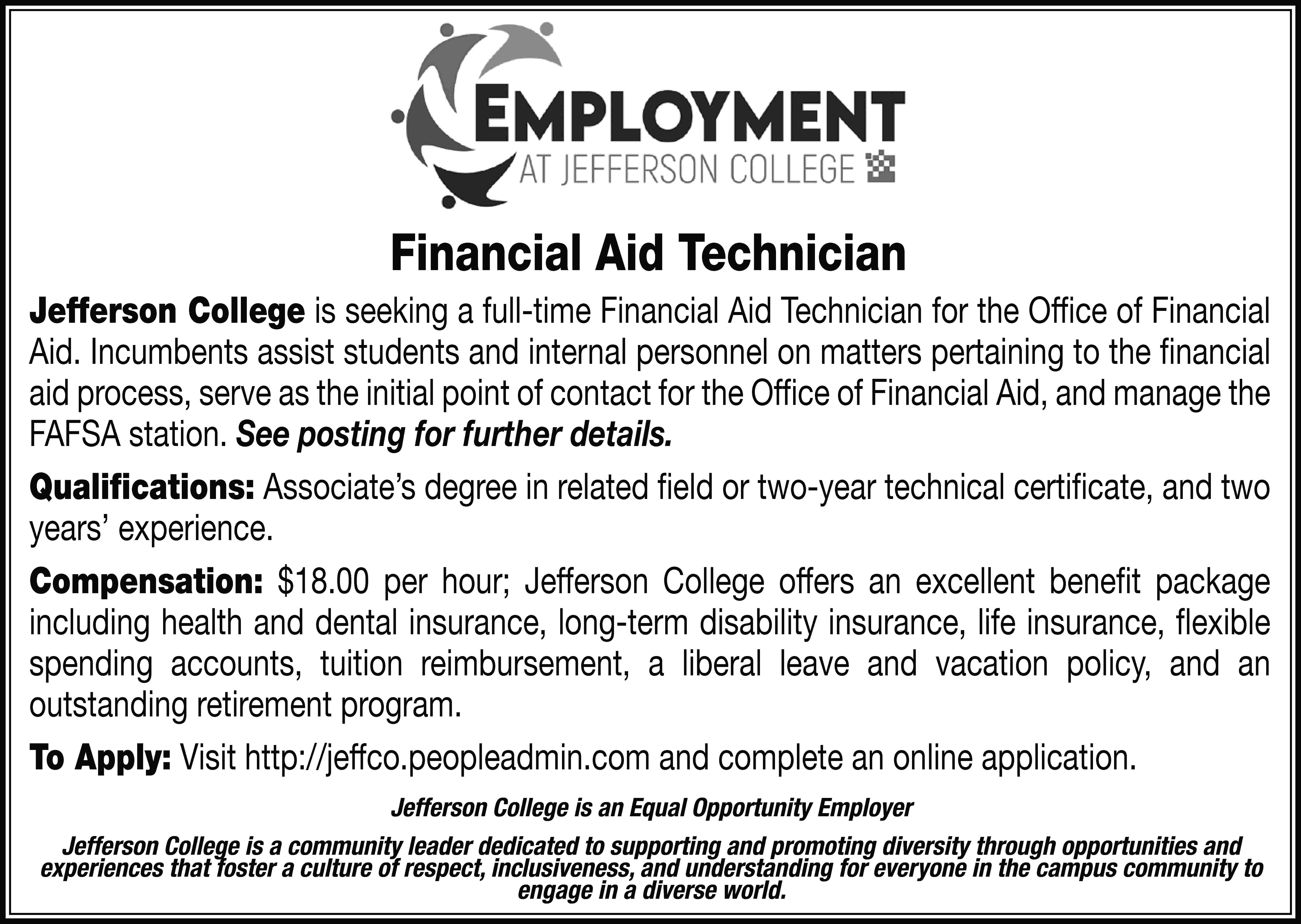 Financial Aid Technician Jefferson College  Financial Aid Technician Jefferson College is seeking a full-time Financial Aid Technician for the Office of Financial Aid. Incumbents assist students and internal personnel on matters pertaining to the financial aid process, serve as the initial point of contact for the Office of Financial Aid, and manage the FAFSA station. See posting for further details. Qualifications: Associate’s degree in related field or two-year technical certificate, and two years’ experience. Compensation: $18.00 per hour; Jefferson College offers an excellent benefit package including health and dental insurance, long-term disability insurance, life insurance, flexible spending accounts, tuition reimbursement, a liberal leave and vacation policy, and an outstanding retirement program. To Apply: Visit http://jeffco.peopleadmin.com and complete an online application. Jefferson College is an Equal Opportunity Employer Jefferson College is a community leader dedicated to supporting and promoting diversity through opportunities and experiences that foster a culture of respect, inclusiveness, and understanding for everyone in the campus community to engage in a diverse world.