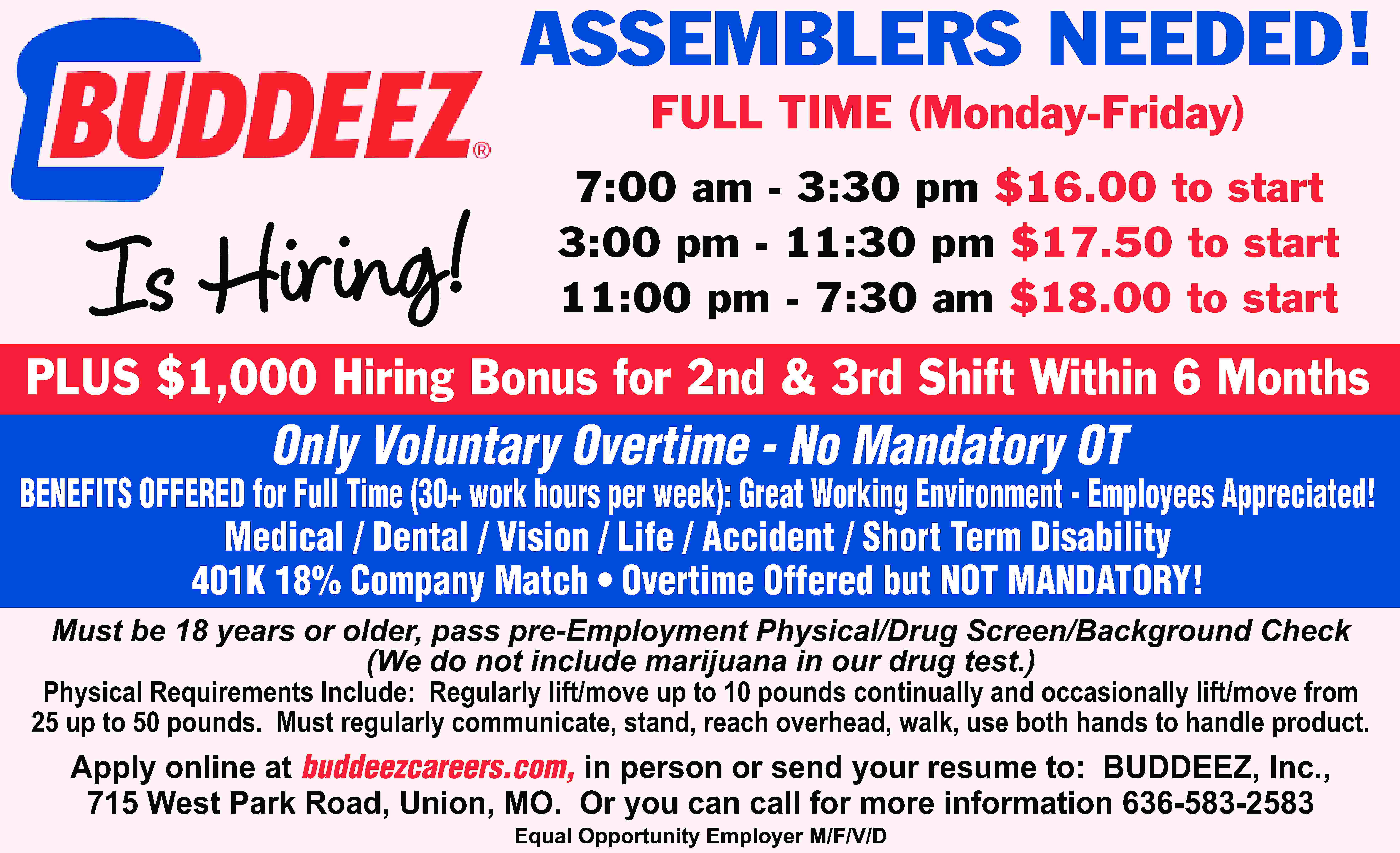 ASSEMBLERS NEEDED! FULL TIME (Monday-Friday)  ASSEMBLERS NEEDED! FULL TIME (Monday-Friday) Is Hiring! 7:00 am - 3:30 pm $16.00 to start 3:00 pm - 11:30 pm $17.50 to start 11:00 pm - 7:30 am $18.00 to start PLUS $1,000 Hiring Bonus for 2nd & 3rd Shift Within 6 Months Only Voluntary Overtime - No Mandatory OT BENEFITS OFFERED for Full Time (30+ work hours per week): Great Working Environment - Employees Appreciated! Medical / Dental / Vision / Life / Accident / Short Term Disability 401K 18% Company Match • Overtime Offered but NOT MANDATORY! Must be 18 years or older, pass pre-Employment Physical/Drug Screen/Background Check (We do not include marijuana in our drug test.) Physical Requirements Include: Regularly lift/move up to 10 pounds continually and occasionally lift/move from 25 up to 50 pounds. Must regularly communicate, stand, reach overhead, walk, use both hands to handle product. Apply online at buddeezcareers.com, in person or send your resume to: BUDDEEZ, Inc., 715 West Park Road, Union, MO. Or you can call for more information 636-583-2583 Equal Opportunity Employer M/F/V/D