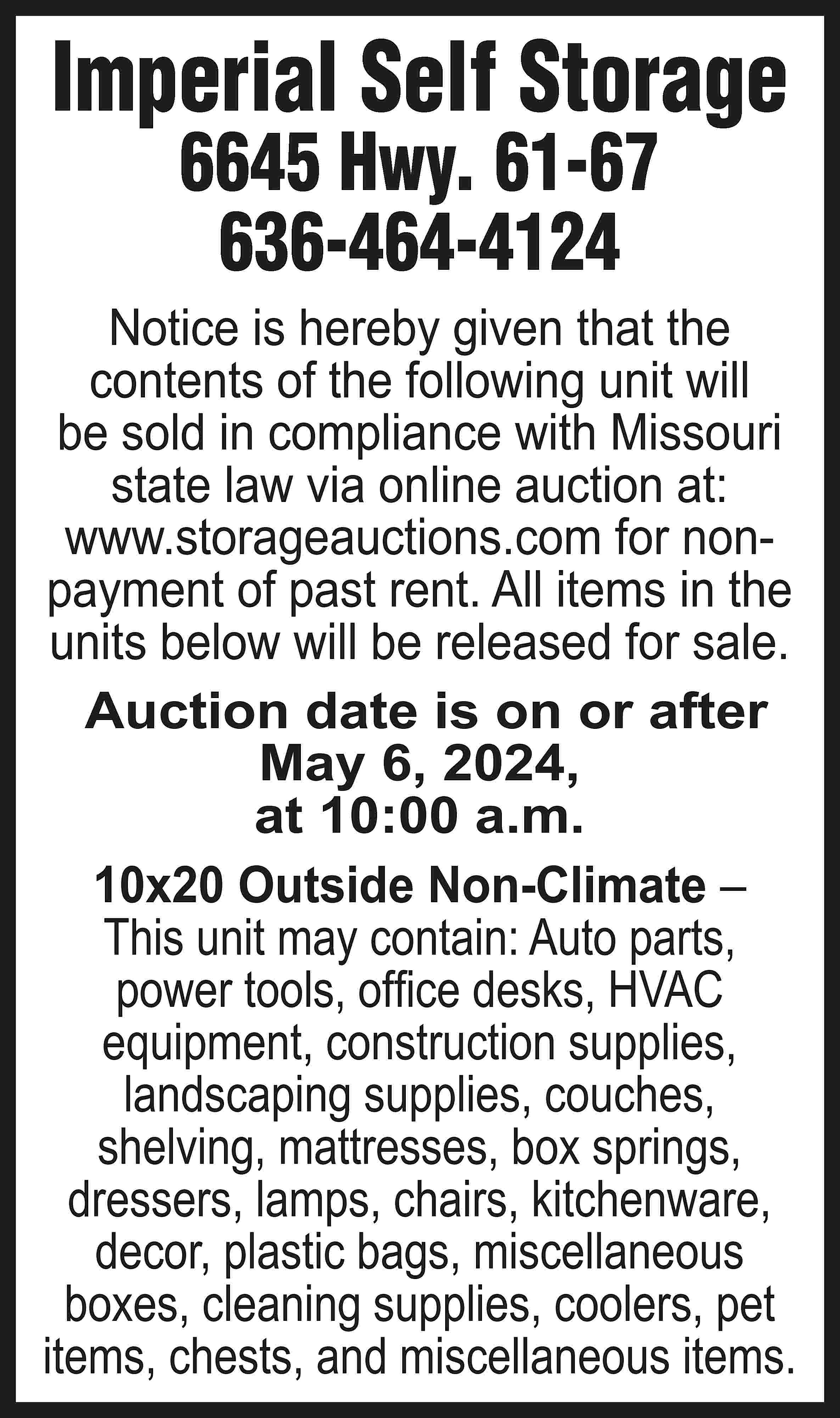 Imperial Self Storage 6645 Hwy.  Imperial Self Storage 6645 Hwy. 61-67 636-464-4124 Notice is hereby given that the contents of the following unit will be sold in compliance with Missouri state law via online auction at: www.storageauctions.com for nonpayment of past rent. All items in the units below will be released for sale. Auction date is on or after May 6, 2024, at 10:00 a.m. 10x20 Outside Non-Climate – This unit may contain: Auto parts, power tools, office desks, HVAC equipment, construction supplies, landscaping supplies, couches, shelving, mattresses, box springs, dressers, lamps, chairs, kitchenware, decor, plastic bags, miscellaneous boxes, cleaning supplies, coolers, pet items, chests, and miscellaneous items.