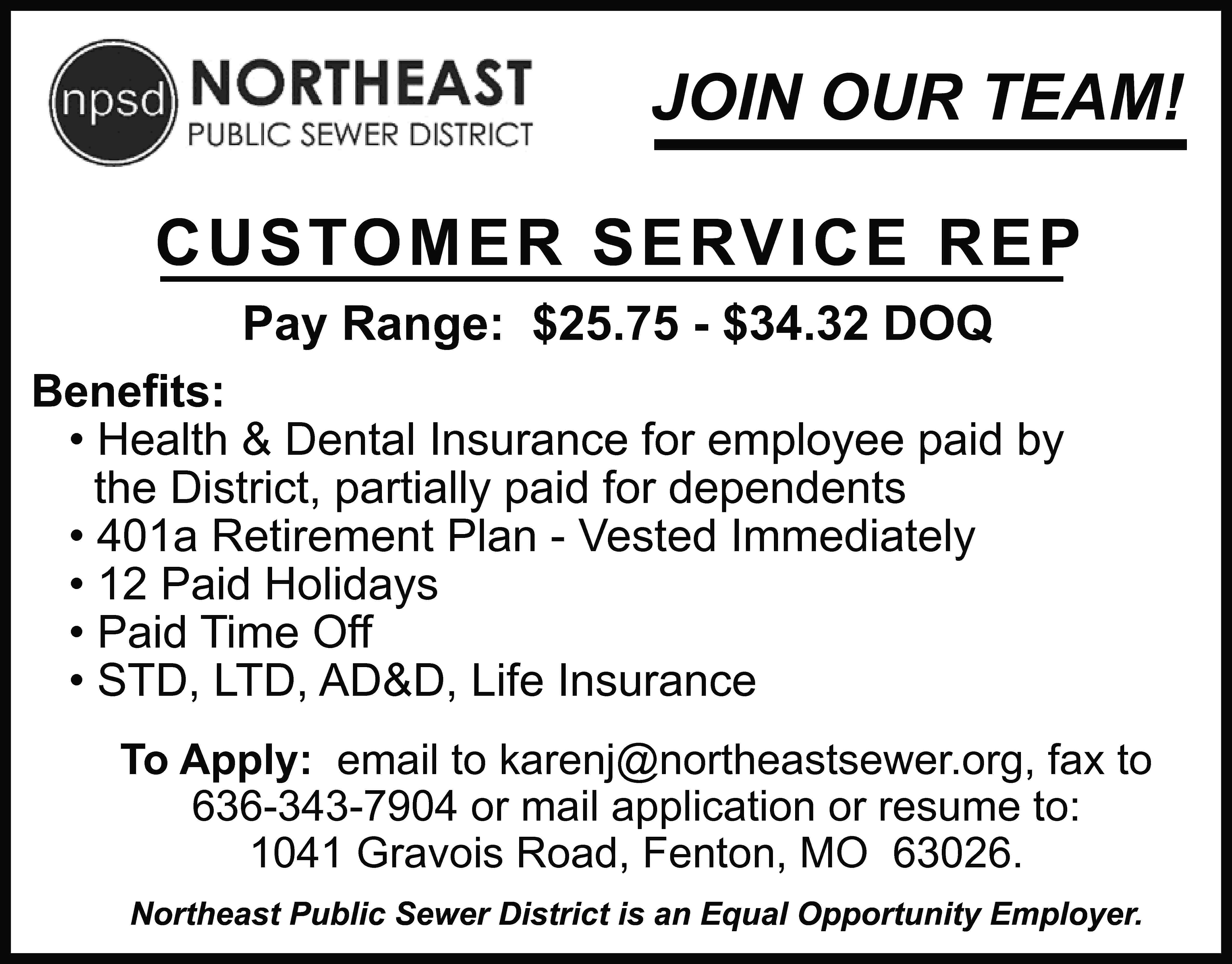 JOIN OUR TEAM! CUSTOMER SERVICE  JOIN OUR TEAM! CUSTOMER SERVICE REP Pay Range: $25.75 - $34.32 DOQ Beneﬁts: • Health & Dental Insurance for employee paid by the District, partially paid for dependents • 401a Retirement Plan - Vested Immediately • 12 Paid Holidays • Paid Time Off • STD, LTD, AD&D, Life Insurance To Apply: email to karenj@northeastsewer.org, fax to 636-343-7904 or mail application or resume to: 1041 Gravois Road, Fenton, MO 63026. Northeast Public Sewer District is an Equal Opportunity Employer.