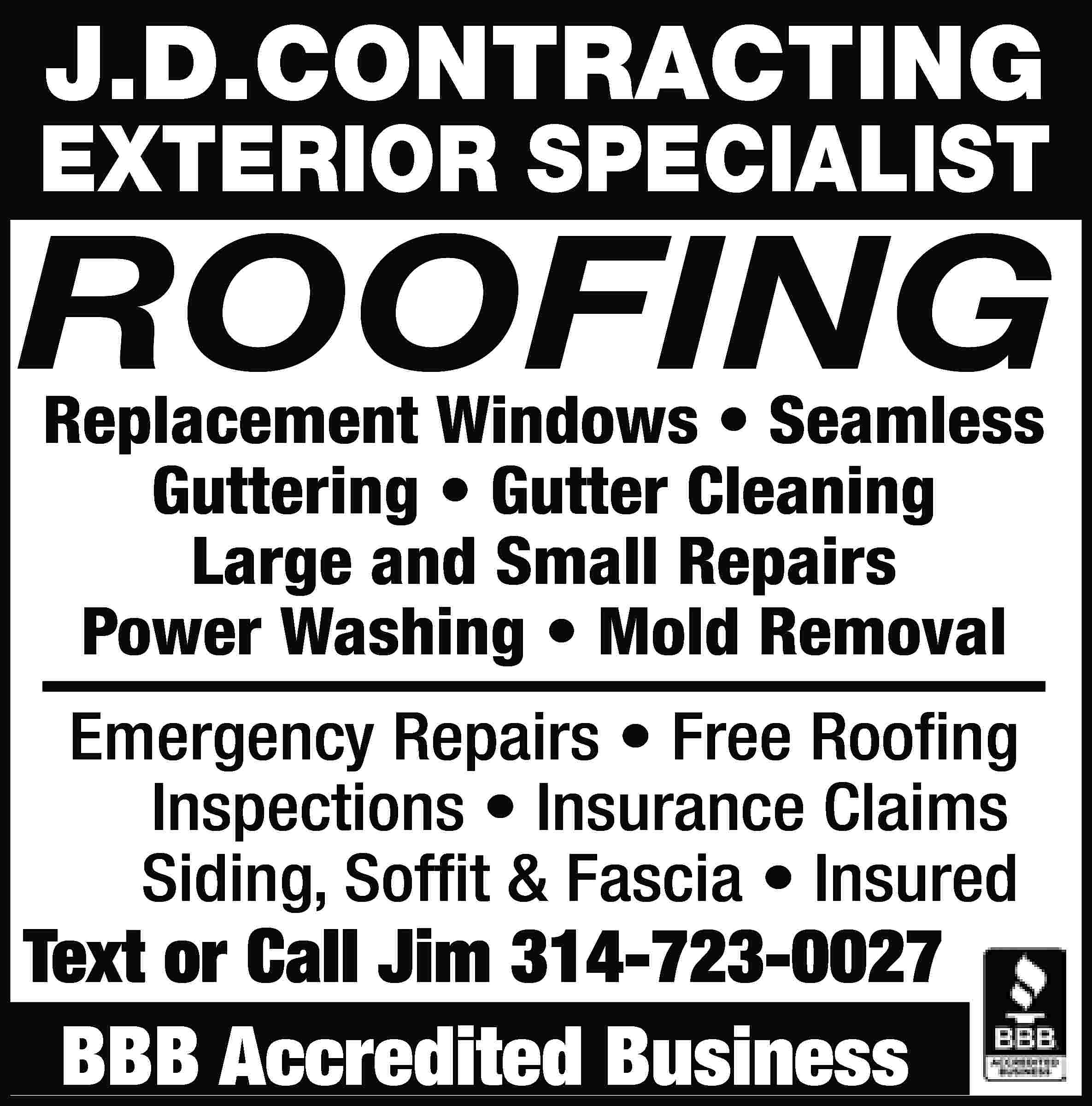 J.D.CONTRACTING EXTERIOR SPECIALIST ROOFING Replacement  J.D.CONTRACTING EXTERIOR SPECIALIST ROOFING Replacement Windows • Seamless Guttering • Gutter Cleaning Large and Small Repairs Power Washing • Mold Removal Emergency Repairs • Free Roofing Inspections • Insurance Claims Siding, Soffit & Fascia • Insured Text or Call Jim 314-723-0027 BBB Accredited Business