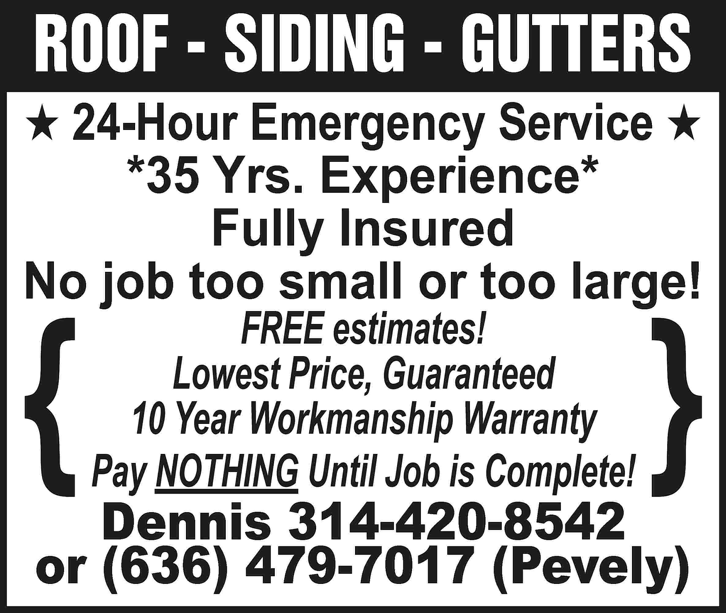 ROOF - SIDING - GUTTERS  ROOF - SIDING - GUTTERS H 24-Hour Emergency Service H *35 Yrs. Experience* Fully Insured No job too small or too large! { FREE estimates! Lowest Price, Guaranteed 10 Year Workmanship Warranty Pay NOTHING Until Job is Complete! { Dennis 314-420-8542 or (636) 479-7017 (Pevely)