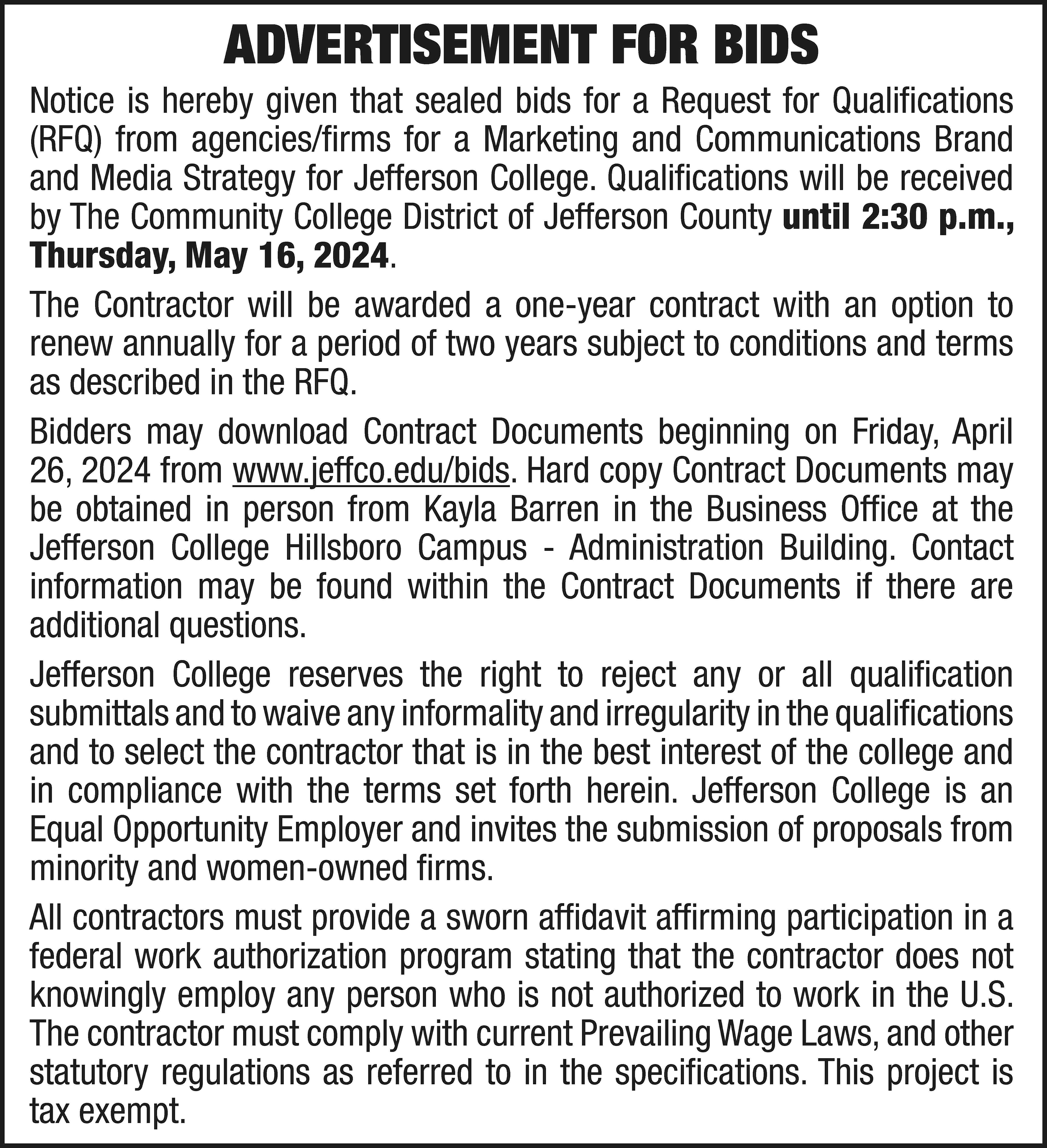 ADVERTISEMENT FOR BIDS Notice is  ADVERTISEMENT FOR BIDS Notice is hereby given that sealed bids for a Request for Qualifications (RFQ) from agencies/firms for a Marketing and Communications Brand and Media Strategy for Jefferson College. Qualifications will be received by The Community College District of Jefferson County until 2:30 p.m., Thursday, May 16, 2024. The Contractor will be awarded a one-year contract with an option to renew annually for a period of two years subject to conditions and terms as described in the RFQ. Bidders may download Contract Documents beginning on Friday, April 26, 2024 from www.jeffco.edu/bids. Hard copy Contract Documents may be obtained in person from Kayla Barren in the Business Office at the Jefferson College Hillsboro Campus - Administration Building. Contact information may be found within the Contract Documents if there are additional questions. Jefferson College reserves the right to reject any or all qualification submittals and to waive any informality and irregularity in the qualifications and to select the contractor that is in the best interest of the college and in compliance with the terms set forth herein. Jefferson College is an Equal Opportunity Employer and invites the submission of proposals from minority and women-owned firms. All contractors must provide a sworn affidavit affirming participation in a federal work authorization program stating that the contractor does not knowingly employ any person who is not authorized to work in the U.S. The contractor must comply with current Prevailing Wage Laws, and other statutory regulations as referred to in the specifications. This project is tax exempt.