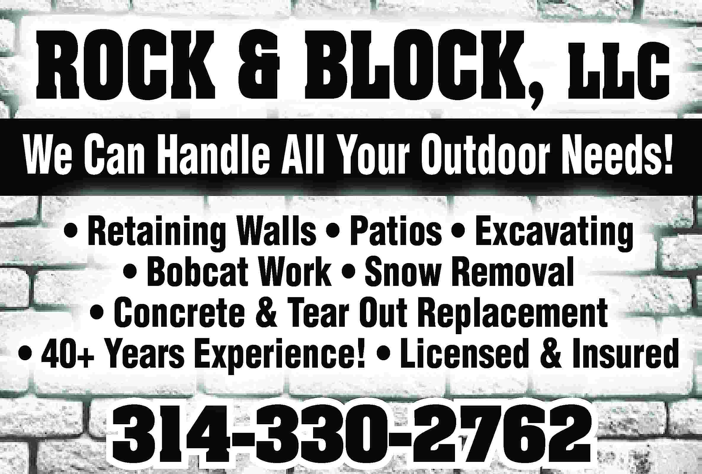 ROCK & BLOCK, LLC We  ROCK & BLOCK, LLC We Can Handle All Your Outdoor Needs! • Retaining Walls • Patios • Excavating • Bobcat Work • Snow Removal • Concrete & Tear Out Replacement • 40+ Years Experience! • Licensed & Insured 314-330-2762