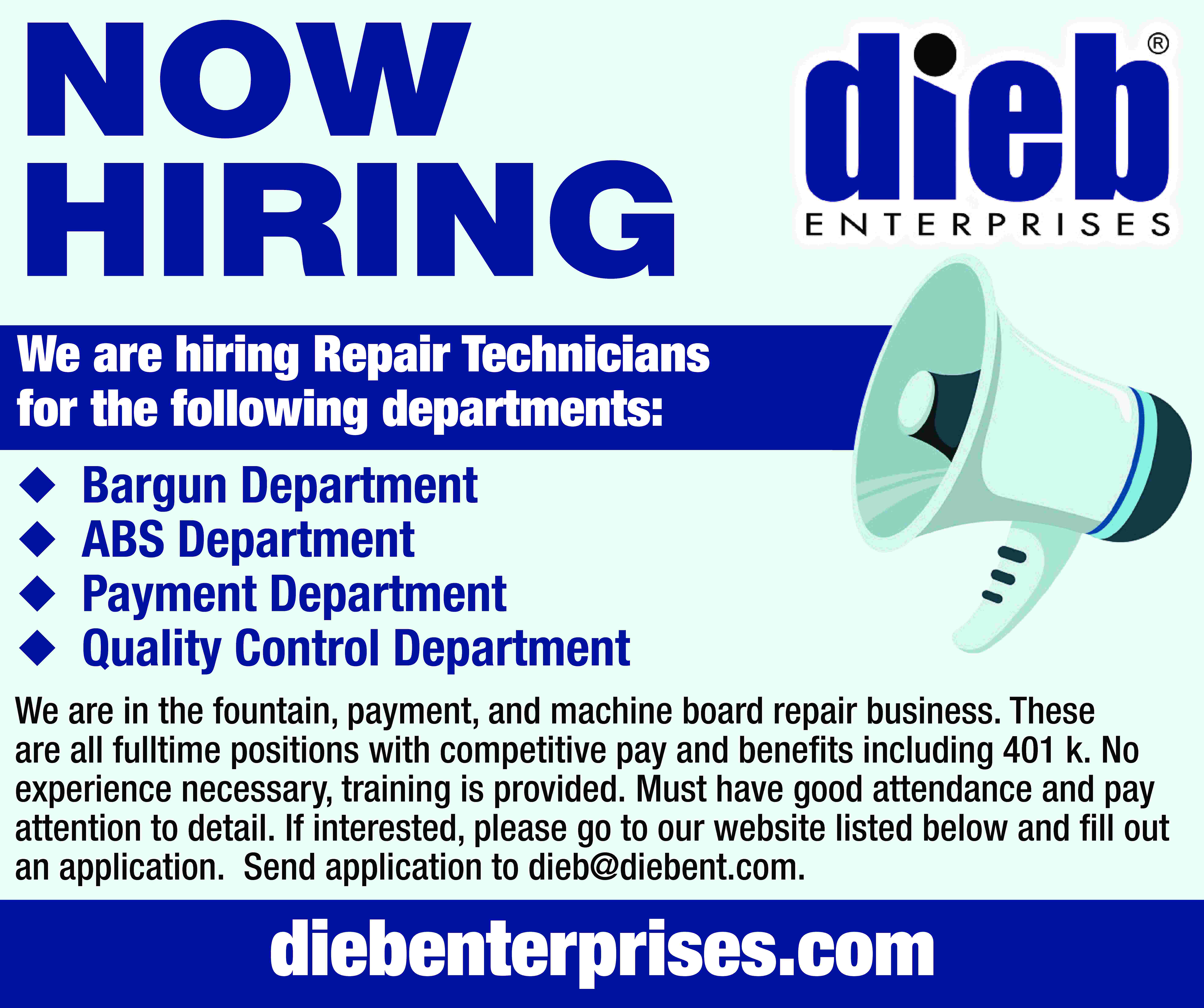 NOW HIRING We are hiring  NOW HIRING We are hiring Repair Technicians for the following departments:     Bargun Department ABS Department Payment Department Quality Control Department We are in the fountain, payment, and machine board repair business. These are all fulltime positions with competitive pay and benefits including 401 k. No experience necessary, training is provided. Must have good attendance and pay attention to detail. If interested, please go to our website listed below and fill out an application. Send application to dieb@diebent.com. diebenterprises.com
