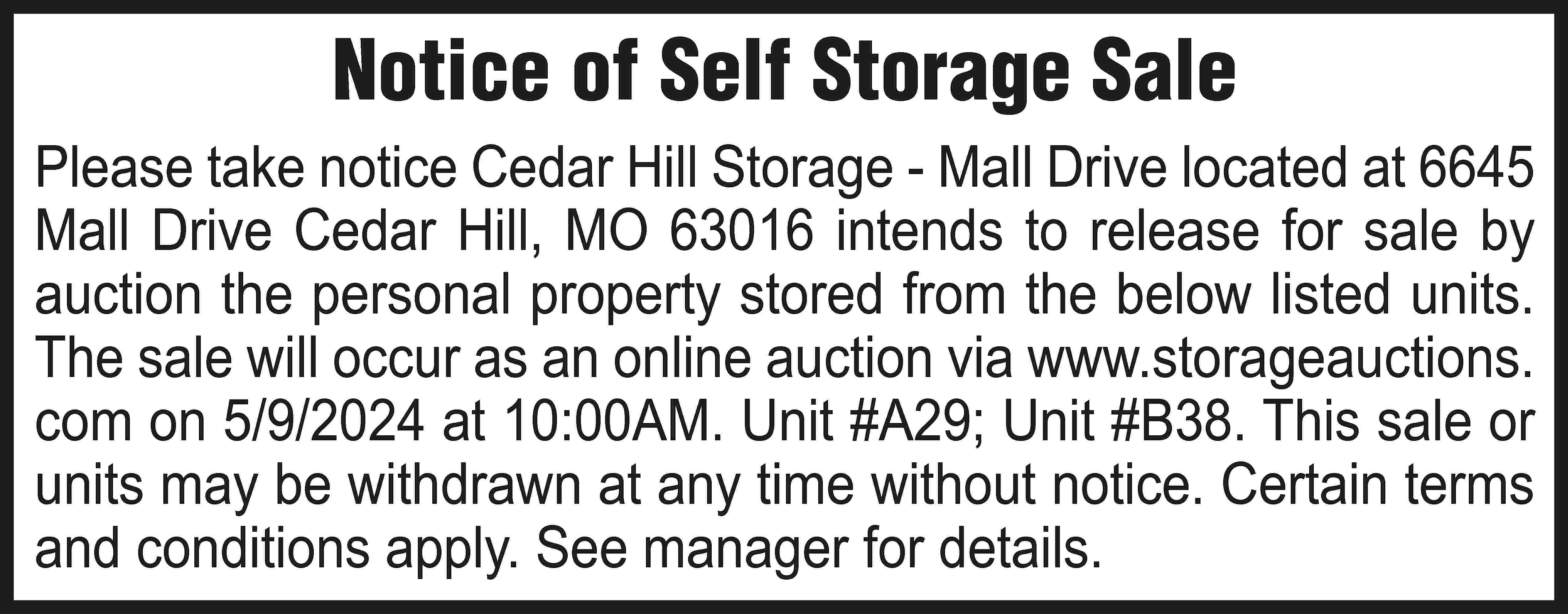 Notice of Self Storage Sale  Notice of Self Storage Sale Please take notice Cedar Hill Storage - Mall Drive located at 6645 Mall Drive Cedar Hill, MO 63016 intends to release for sale by auction the personal property stored from the below listed units. The sale will occur as an online auction via www.storageauctions. com on 5/9/2024 at 10:00AM. Unit #A29; Unit #B38. This sale or units may be withdrawn at any time without notice. Certain terms and conditions apply. See manager for details.