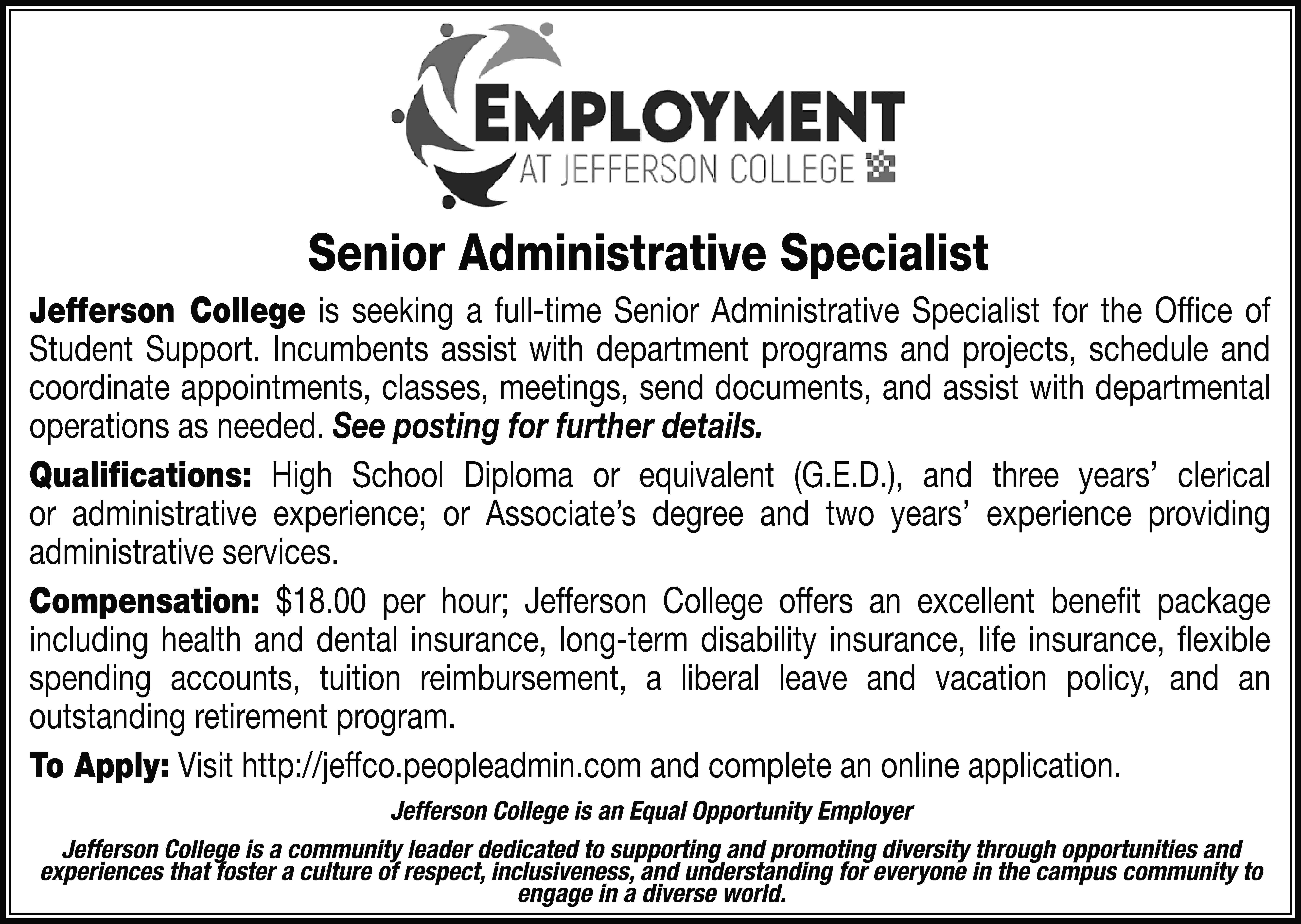 Senior Administrative Specialist Jefferson College  Senior Administrative Specialist Jefferson College is seeking a full-time Senior Administrative Specialist for the Office of Student Support. Incumbents assist with department programs and projects, schedule and coordinate appointments, classes, meetings, send documents, and assist with departmental operations as needed. See posting for further details. Qualifications: High School Diploma or equivalent (G.E.D.), and three years’ clerical or administrative experience; or Associate’s degree and two years’ experience providing administrative services. Compensation: $18.00 per hour; Jefferson College offers an excellent benefit package including health and dental insurance, long-term disability insurance, life insurance, flexible spending accounts, tuition reimbursement, a liberal leave and vacation policy, and an outstanding retirement program. To Apply: Visit http://jeffco.peopleadmin.com and complete an online application. Jefferson College is an Equal Opportunity Employer Jefferson College is a community leader dedicated to supporting and promoting diversity through opportunities and experiences that foster a culture of respect, inclusiveness, and understanding for everyone in the campus community to engage in a diverse world.