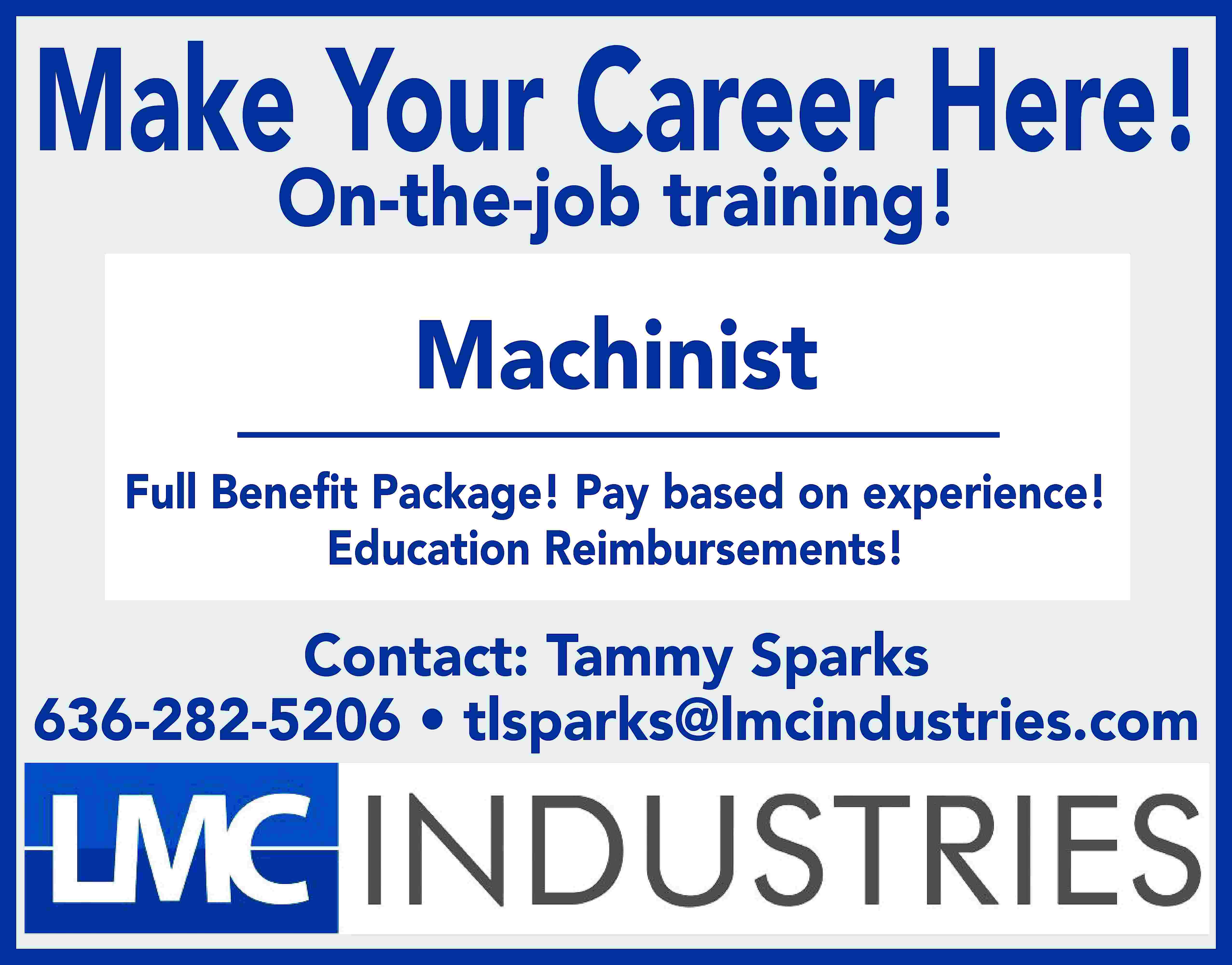 Make Your Career Here! On-the-job  Make Your Career Here! On-the-job training! Machinist Full Beneﬁt Package! Pay based on experience! Education Reimbursements! Contact: Tammy Sparks 636-282-5206 • tlsparks@lmcindustries.com