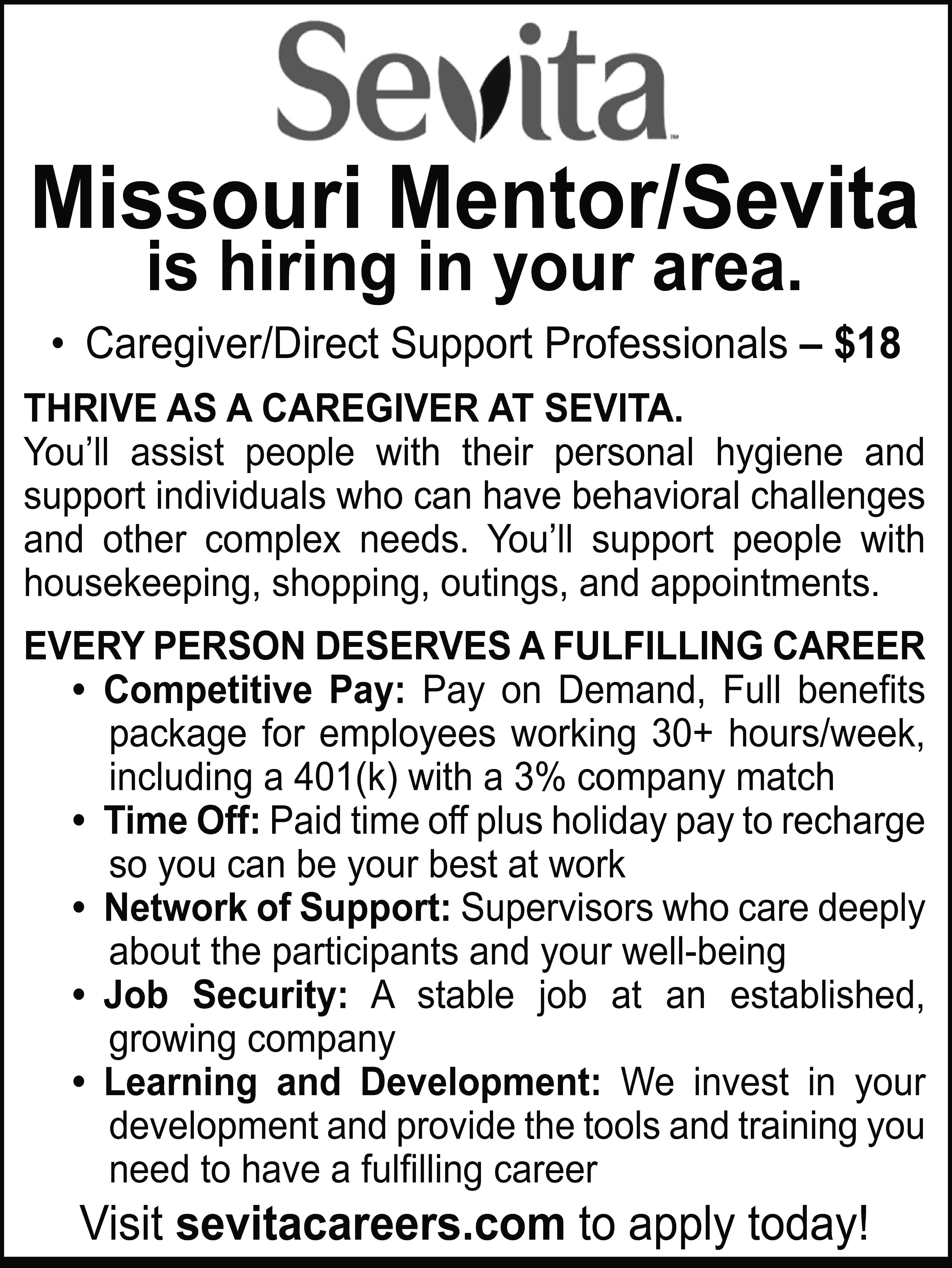 Missouri Mentor/Sevita is hiring in  Missouri Mentor/Sevita is hiring in your area. • Caregiver/Direct Support Professionals – $18 THRIVE AS A CAREGIVER AT SEVITA. You’ll assist people with their personal hygiene and support individuals who can have behavioral challenges and other complex needs. You’ll support people with housekeeping, shopping, outings, and appointments. EVERY PERSON DESERVES A FULFILLING CAREER • Competitive Pay: Pay on Demand, Full benefits package for employees working 30+ hours/week, including a 401(k) with a 3% company match • Time Off: Paid time off plus holiday pay to recharge so you can be your best at work • Network of Support: Supervisors who care deeply about the participants and your well-being • Job Security: A stable job at an established, growing company • Learning and Development: We invest in your development and provide the tools and training you need to have a fulfilling career Visit sevitacareers.com to apply today!