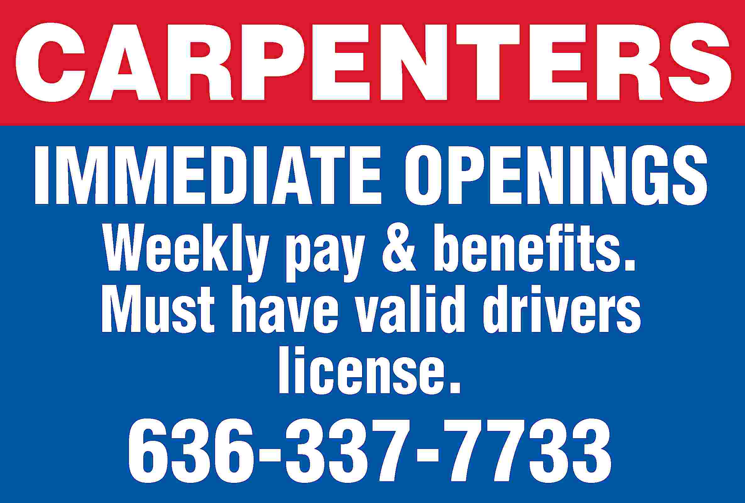 CARPENTERS IMMEDIATE OPENINGS Weekly pay  CARPENTERS IMMEDIATE OPENINGS Weekly pay & benefits. Must have valid drivers license. 636-337-7733
