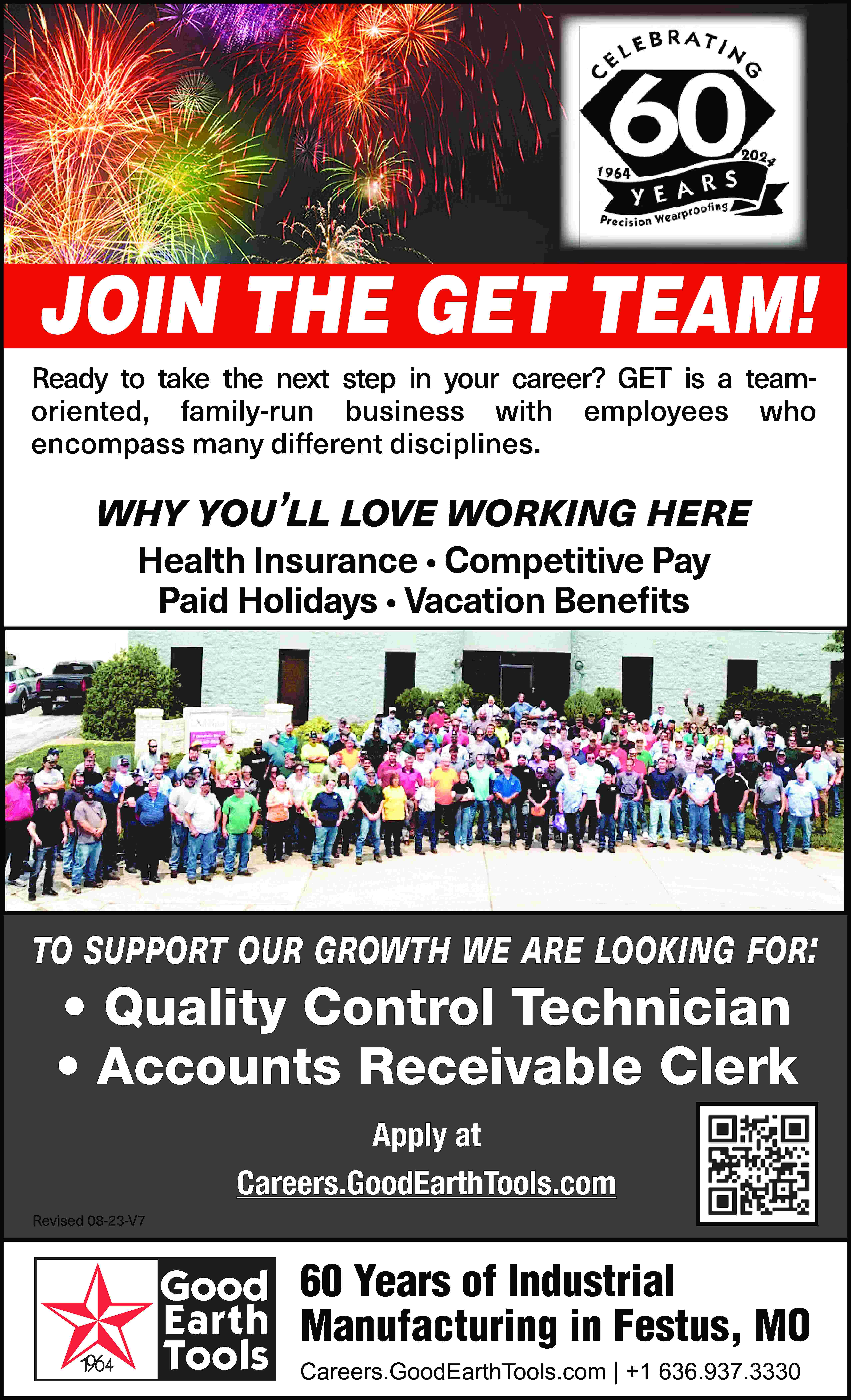 join the the get get  join the the get get team team!! join join the get team! JOIN THE GET TEAM! Ready to take the next step in your career? GET is a teamoriented, family-run business with employees who encompass many different disciplines. why you’ll love working here Health Insurance • Competitive Pay Paid Holidays • Vacation Benefits to support our growth we are looking for: to support our growth we are looking for: to support our growth we are looking for: Quality to•support ourControl growth we Technician are looking for: • Accounts Receivable Clerk Apply at Careers.GoodEarthTools.com Revised 08-23-V7 60 Years of Industrial Manufacturing in Festus, MO Careers.GoodEarthTools.com | +1 636.937.3330