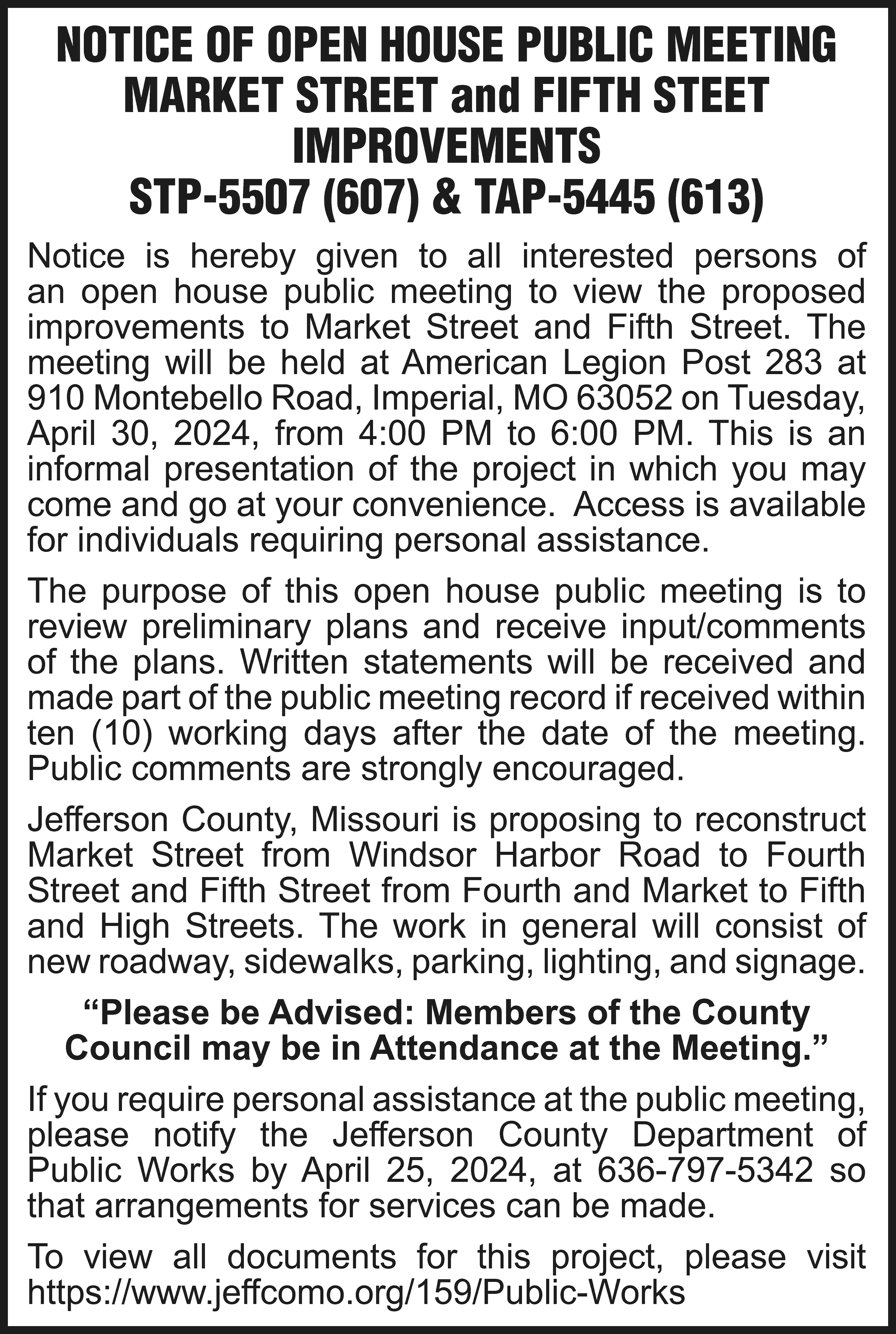 NOTICE OF OPEN HOUSE PUBLIC  NOTICE OF OPEN HOUSE PUBLIC MEETING MARKET STREET and FIFTH STEET IMPROVEMENTS STP-5507 (607) & TAP-5445 (613) Notice is hereby given to all interested persons of an open house public meeting to view the proposed improvements to Market Street and Fifth Street. The meeting will be held at American Legion Post 283 at 910 Montebello Road, Imperial, MO 63052 on Tuesday, April 30, 2024, from 4:00 PM to 6:00 PM. This is an informal presentation of the project in which you may come and go at your convenience. Access is available for individuals requiring personal assistance. The purpose of this open house public meeting is to review preliminary plans and receive input/comments of the plans. Written statements will be received and made part of the public meeting record if received within ten (10) working days after the date of the meeting. Public comments are strongly encouraged. Jefferson County, Missouri is proposing to reconstruct Market Street from Windsor Harbor Road to Fourth Street and Fifth Street from Fourth and Market to Fifth and High Streets. The work in general will consist of new roadway, sidewalks, parking, lighting, and signage. “Please be Advised: Members of the County Council may be in Attendance at the Meeting.” If you require personal assistance at the public meeting, please notify the Jefferson County Department of Public Works by April 25, 2024, at 636-797-5342 so that arrangements for services can be made. To view all documents for this project, please visit https://www.jeffcomo.org/159/Public-Works