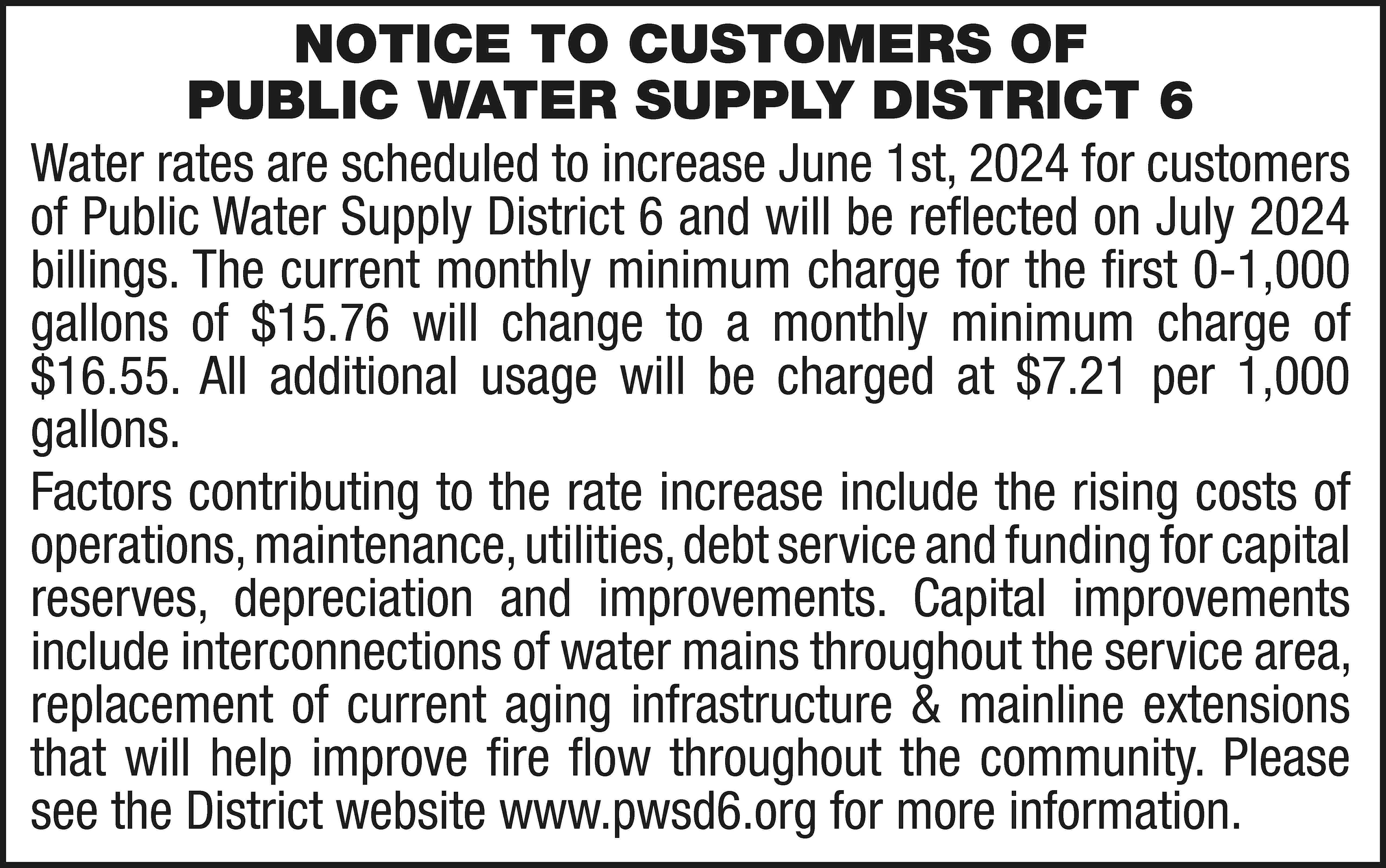 NOTICE TO CUSTOMERS OF PUBLIC  NOTICE TO CUSTOMERS OF PUBLIC WATER SUPPLY DISTRICT 6 Water rates are scheduled to increase June 1st, 2024 for customers of Public Water Supply District 6 and will be reflected on July 2024 billings. The current monthly minimum charge for the first 0-1,000 gallons of $15.76 will change to a monthly minimum charge of $16.55. All additional usage will be charged at $7.21 per 1,000 gallons. Factors contributing to the rate increase include the rising costs of operations, maintenance, utilities, debt service and funding for capital reserves, depreciation and improvements. Capital improvements include interconnections of water mains throughout the service area, replacement of current aging infrastructure & mainline extensions that will help improve fire flow throughout the community. Please see the District website www.pwsd6.org for more information.