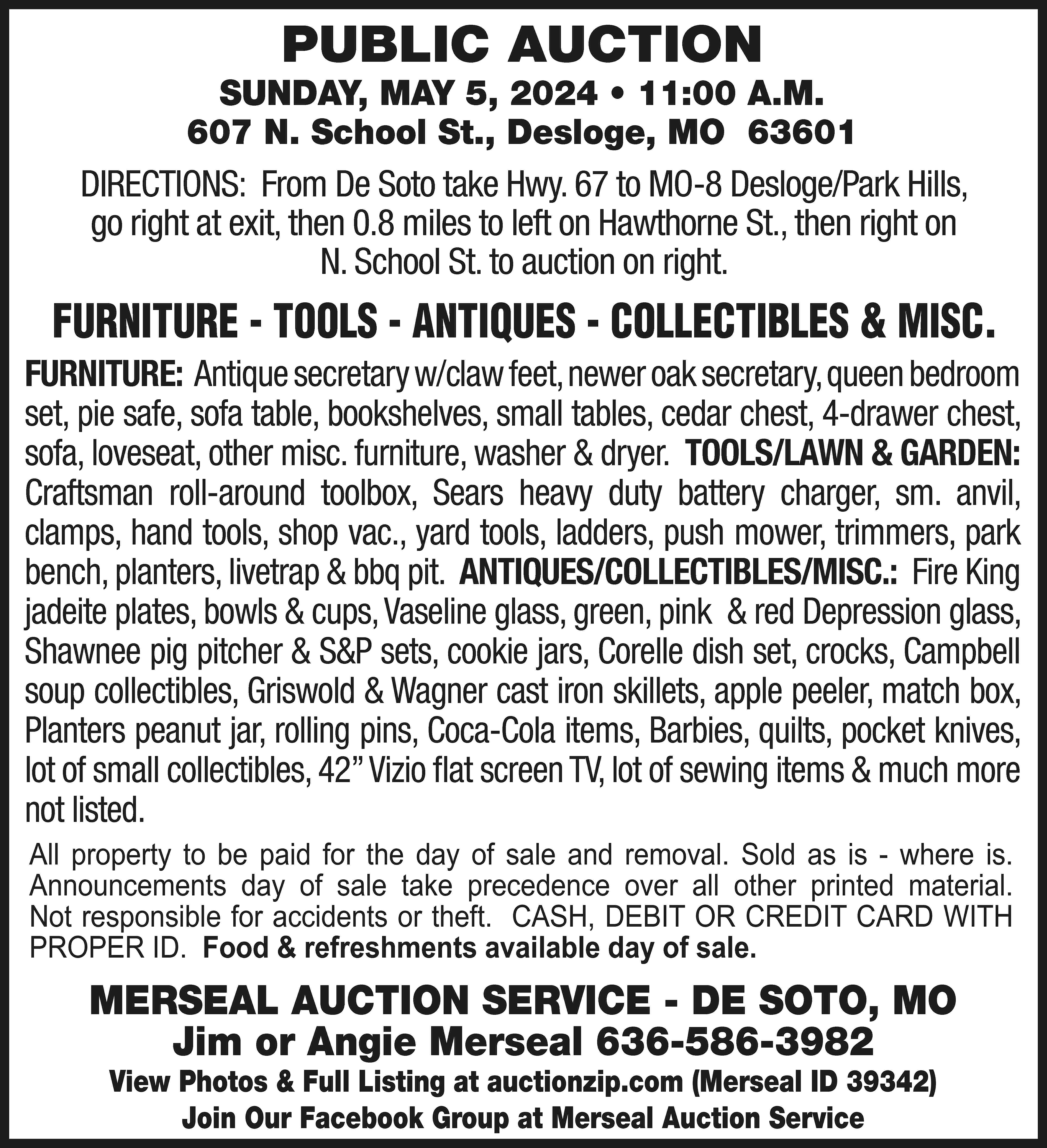 PUBLIC AUCTION SUNDAY, MAY 5,  PUBLIC AUCTION SUNDAY, MAY 5, 2024 • 11:00 A.M. 607 N. School St., Desloge, MO 63601 DIRECTIONS: From De Soto take Hwy. 67 to MO-8 Desloge/Park Hills, go right at exit, then 0.8 miles to left on Hawthorne St., then right on N. School St. to auction on right. FURNITURE - TOOLS - ANTIQUES - COLLECTIBLES & MISC. FURNITURE: Antique secretary w/claw feet, newer oak secretary, queen bedroom set, pie safe, sofa table, bookshelves, small tables, cedar chest, 4-drawer chest, sofa, loveseat, other misc. furniture, washer & dryer. TOOLS/LAWN & GARDEN: Craftsman roll-around toolbox, Sears heavy duty battery charger, sm. anvil, clamps, hand tools, shop vac., yard tools, ladders, push mower, trimmers, park bench, planters, livetrap & bbq pit. ANTIQUES/COLLECTIBLES/MISC.: Fire King jadeite plates, bowls & cups, Vaseline glass, green, pink & red Depression glass, Shawnee pig pitcher & S&P sets, cookie jars, Corelle dish set, crocks, Campbell soup collectibles, Griswold & Wagner cast iron skillets, apple peeler, match box, Planters peanut jar, rolling pins, Coca-Cola items, Barbies, quilts, pocket knives, lot of small collectibles, 42” Vizio flat screen TV, lot of sewing items & much more not listed. All property to be paid for the day of sale and removal. Sold as is - where is. Announcements day of sale take precedence over all other printed material. Not responsible for accidents or theft. CASH, DEBIT OR CREDIT CARD WITH PROPER ID. Food & refreshments available day of sale. MERSEAL AUCTION SERVICE - DE SOTO, MO Jim or Angie Merseal 636-586-3982 View Photos & Full Listing at auctionzip.com (Merseal ID 39342) Join Our Facebook Group at Merseal Auction Service