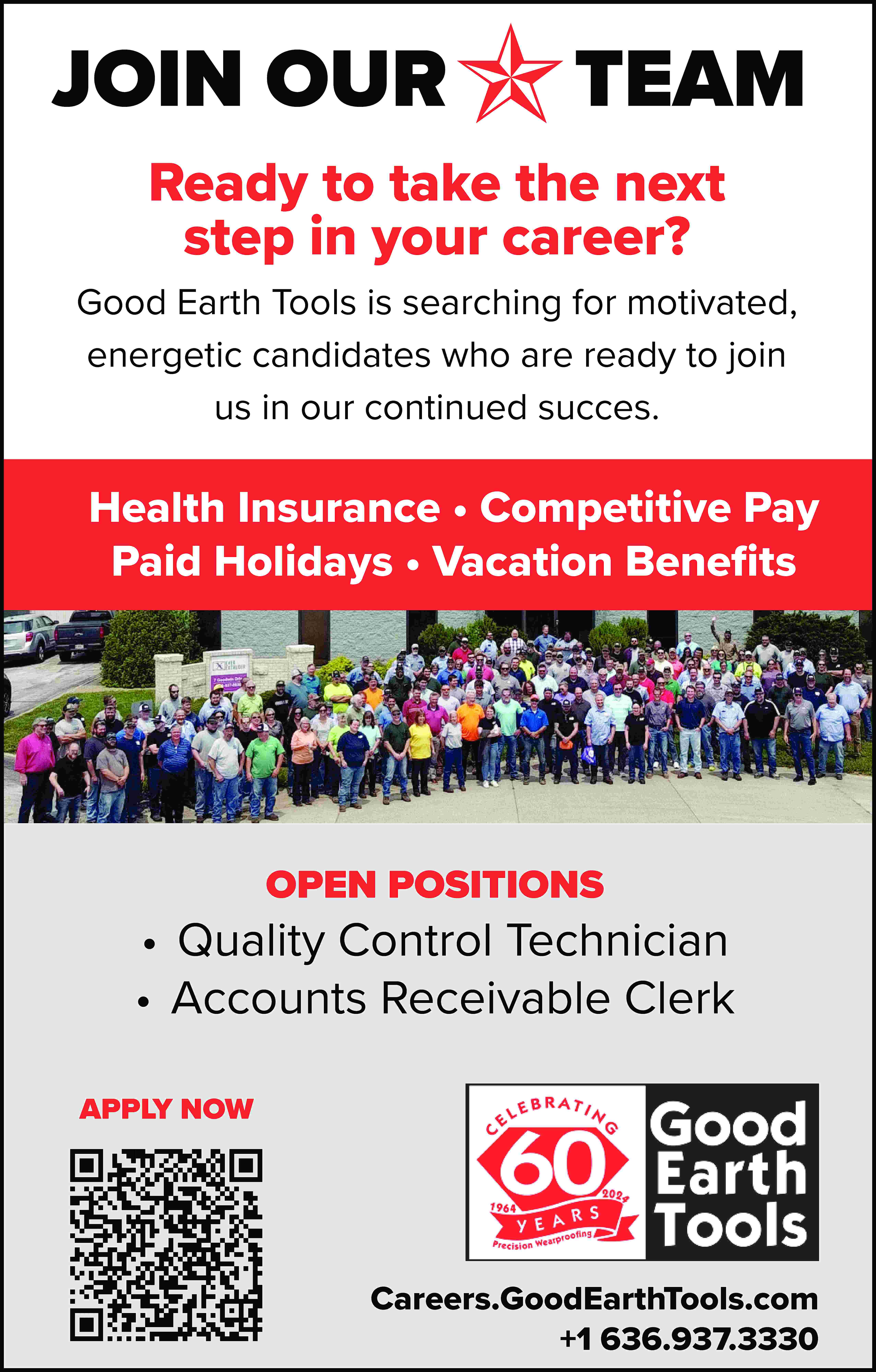 JOIN OUR TEAM Ready to  JOIN OUR TEAM Ready to take the next step in your career? Good Earth Tools is searching for motivated, energetic candidates who are ready to join us in our continued succes. Health Insurance • Competitive Pay Paid Holidays • Vacation Benefits OPEN POSITIONS • Quality Control Technician • Accounts Receivable Clerk APPLY NOW Careers.GoodEarthTools.com +1 636.937.3330
