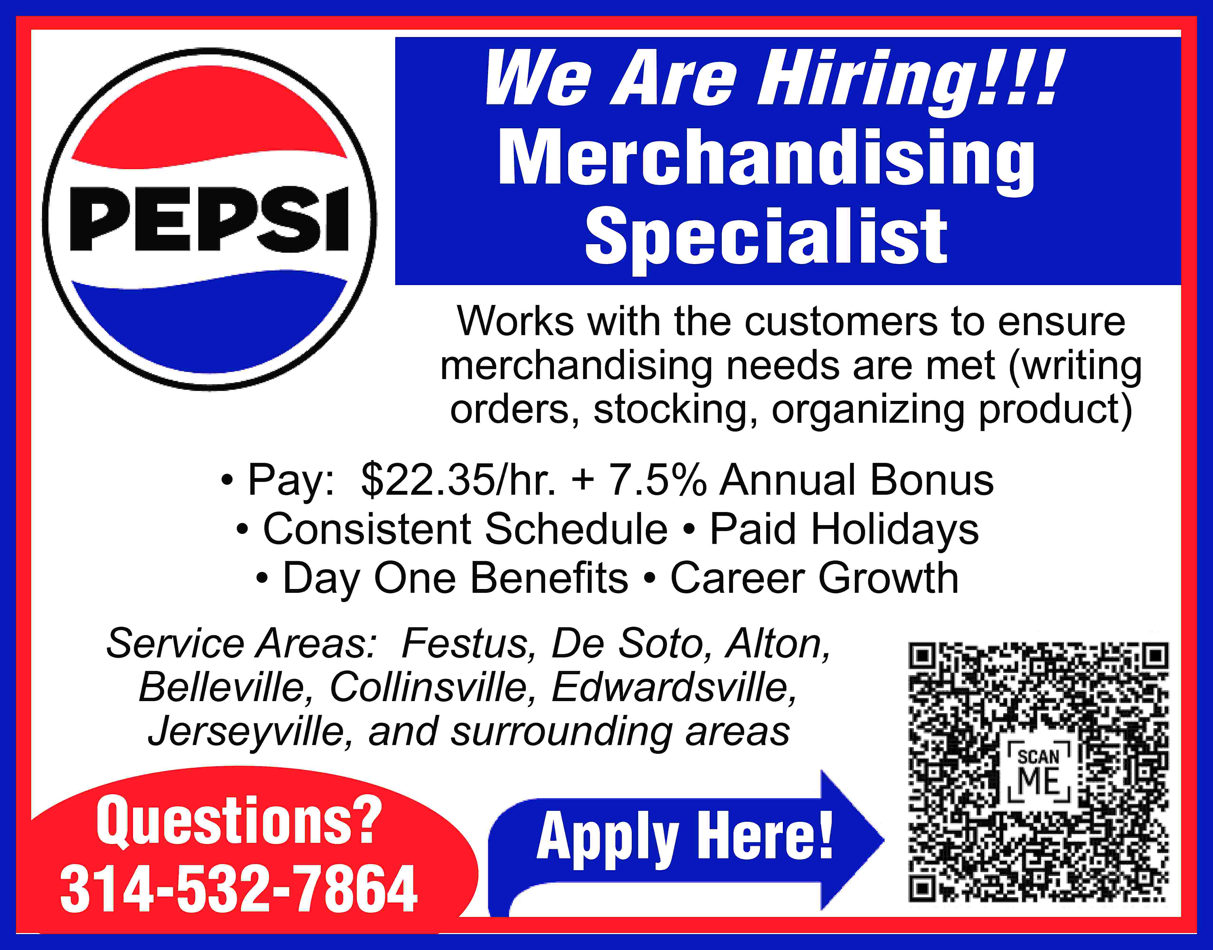 We Are Hiring!!! Merchandising Specialist  We Are Hiring!!! Merchandising Specialist Works with the customers to ensure merchandising needs are met (writing orders, stocking, organizing product) • Pay: $22.35/hr. + 7.5% Annual Bonus • Consistent Schedule • Paid Holidays • Day One Beneﬁts • Career Growth Service Areas: Festus, De Soto, Alton, Belleville, Collinsville, Edwardsville, Jerseyville, and surrounding areas Questions? 314-532-7864 Apply Here!