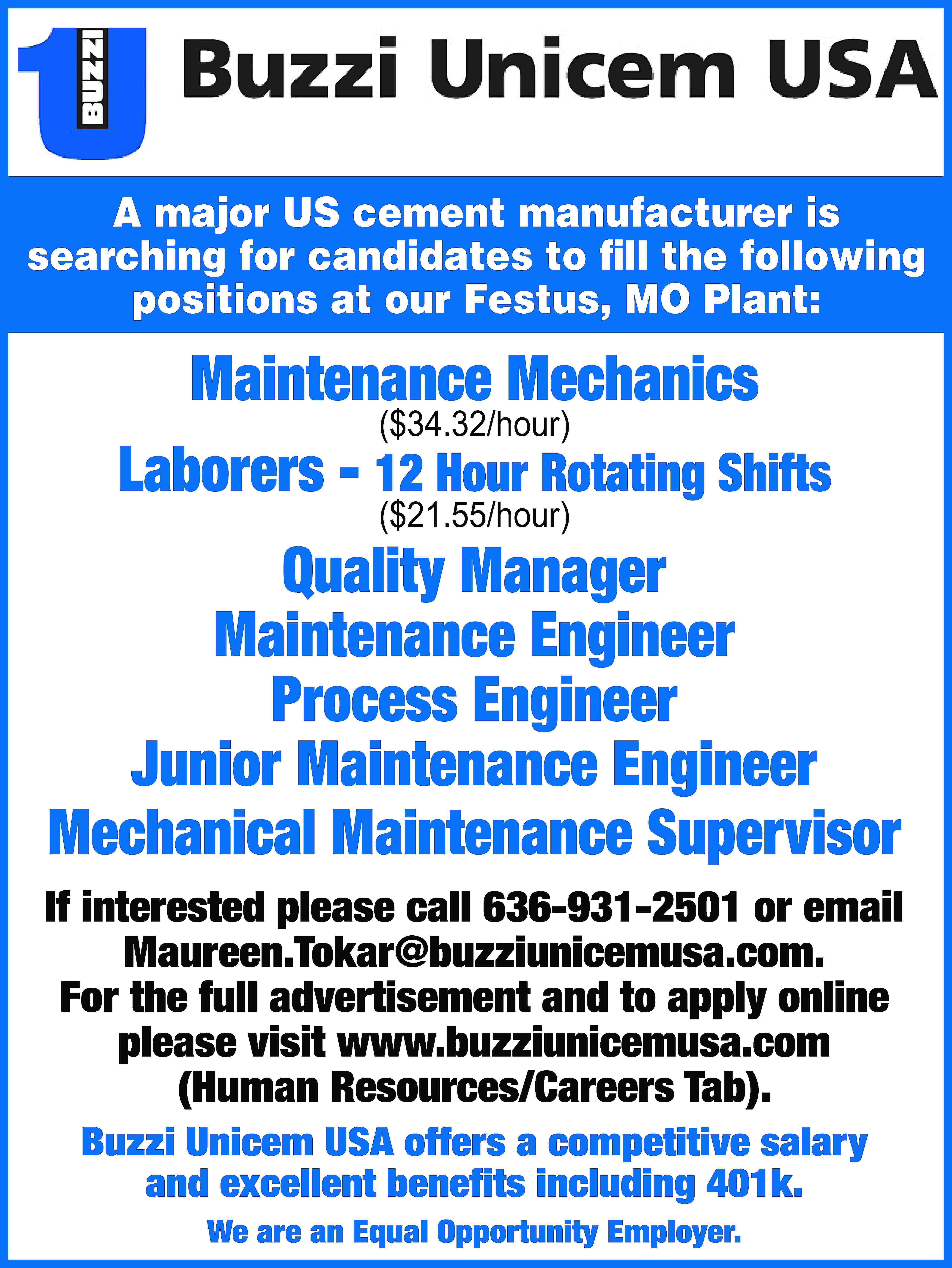 A major US cement manufacturer  A major US cement manufacturer is searching for candidates to fill the following positions at our Festus, MO Plant: Maintenance Mechanics ($34.32/hour) Laborers - 12 Hour Rotating Shifts ($21.55/hour) Quality Manager Maintenance Engineer Process Engineer Junior Maintenance Engineer Mechanical Maintenance Supervisor If interested please call 636-931-2501 or email Maureen.Tokar@buzziunicemusa.com. For the full advertisement and to apply online please visit www.buzziunicemusa.com (Human Resources/Careers Tab). Buzzi Unicem USA offers a competitive salary and excellent benefits including 401k. We are an Equal Opportunity Employer.