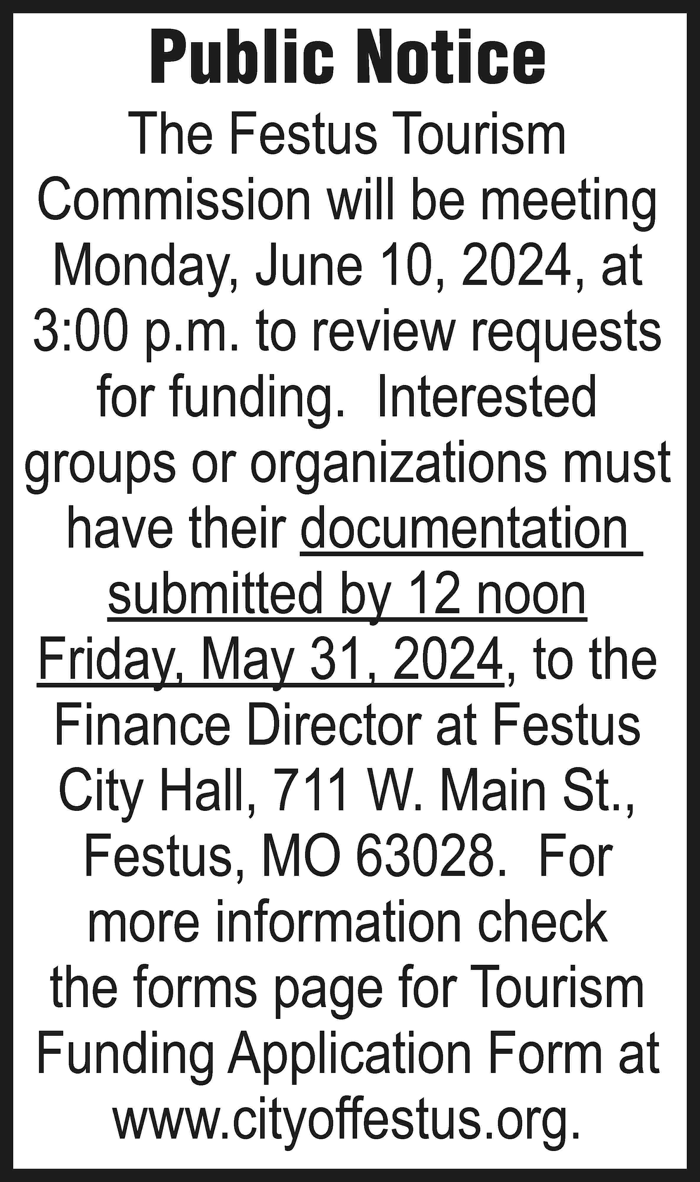 Public Notice The Festus Tourism  Public Notice The Festus Tourism Commission will be meeting Monday, June 10, 2024, at 3:00 p.m. to review requests for funding. Interested groups or organizations must have their documentation submitted by 12 noon Friday, May 31, 2024, to the Finance Director at Festus City Hall, 711 W. Main St., Festus, MO 63028. For more information check the forms page for Tourism Funding Application Form at www.cityoffestus.org.