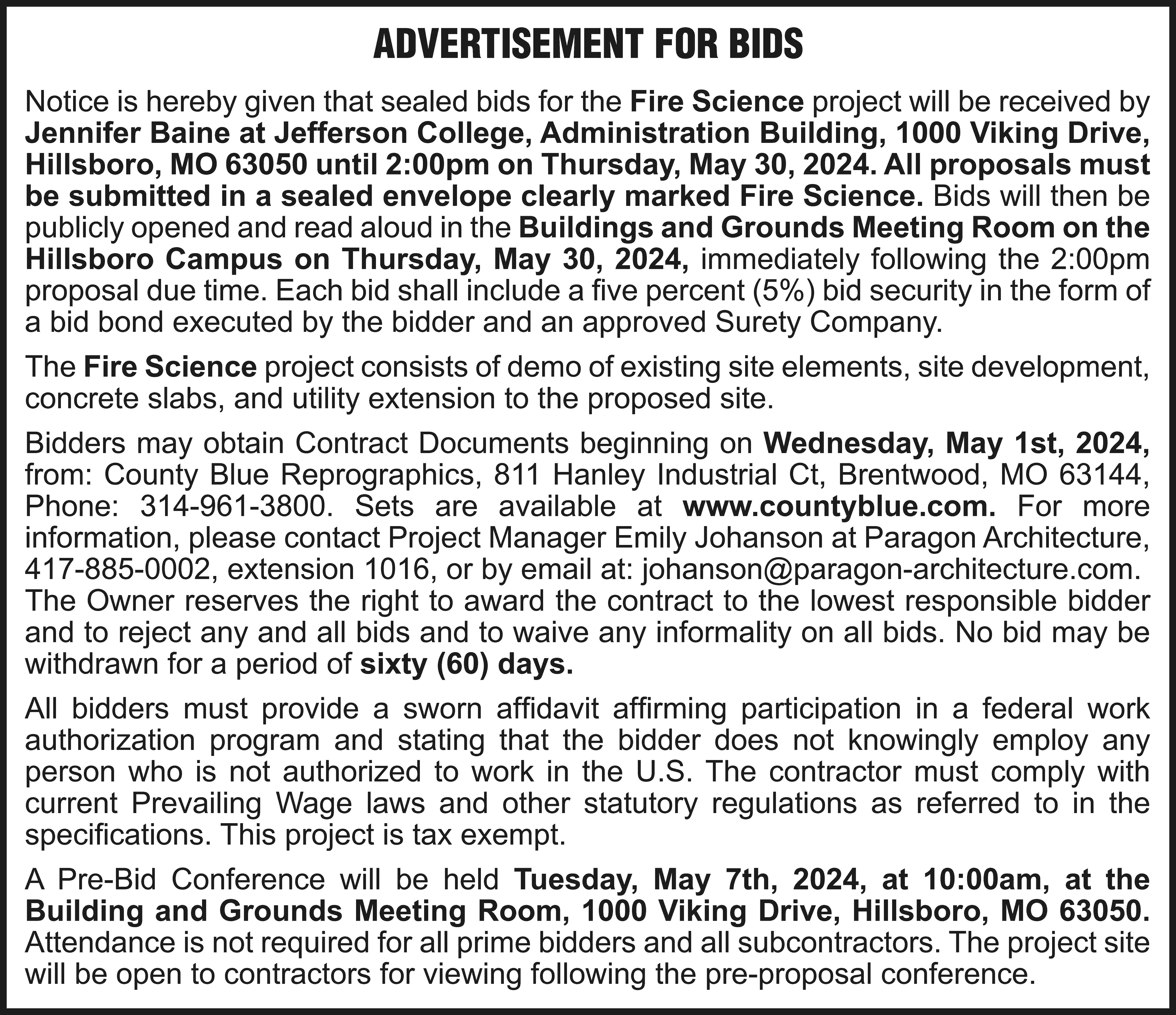 ADVERTISEMENT FOR BIDS Notice is  ADVERTISEMENT FOR BIDS Notice is hereby given that sealed bids for the Fire Science project will be received by Jennifer Baine at Jefferson College, Administration Building, 1000 Viking Drive, Hillsboro, MO 63050 until 2:00pm on Thursday, May 30, 2024. All proposals must be submitted in a sealed envelope clearly marked Fire Science. Bids will then be publicly opened and read aloud in the Buildings and Grounds Meeting Room on the Hillsboro Campus on Thursday, May 30, 2024, immediately following the 2:00pm proposal due time. Each bid shall include a five percent (5%) bid security in the form of a bid bond executed by the bidder and an approved Surety Company. The Fire Science project consists of demo of existing site elements, site development, concrete slabs, and utility extension to the proposed site. Bidders may obtain Contract Documents beginning on Wednesday, May 1st, 2024, from: County Blue Reprographics, 811 Hanley Industrial Ct, Brentwood, MO 63144, Phone: 314-961-3800. Sets are available at www.countyblue.com. For more information, please contact Project Manager Emily Johanson at Paragon Architecture, 417-885-0002, extension 1016, or by email at: johanson@paragon-architecture.com. The Owner reserves the right to award the contract to the lowest responsible bidder and to reject any and all bids and to waive any informality on all bids. No bid may be withdrawn for a period of sixty (60) days. All bidders must provide a sworn affidavit affirming participation in a federal work authorization program and stating that the bidder does not knowingly employ any person who is not authorized to work in the U.S. The contractor must comply with current Prevailing Wage laws and other statutory regulations as referred to in the specifications. This project is tax exempt. A Pre-Bid Conference will be held Tuesday, May 7th, 2024, at 10:00am, at the Building and Grounds Meeting Room, 1000 Viking Drive, Hillsboro, MO 63050. Attendance is not required for all prime bidders and all subcontractors. The project site will be open to contractors for viewing following the pre-proposal conference.