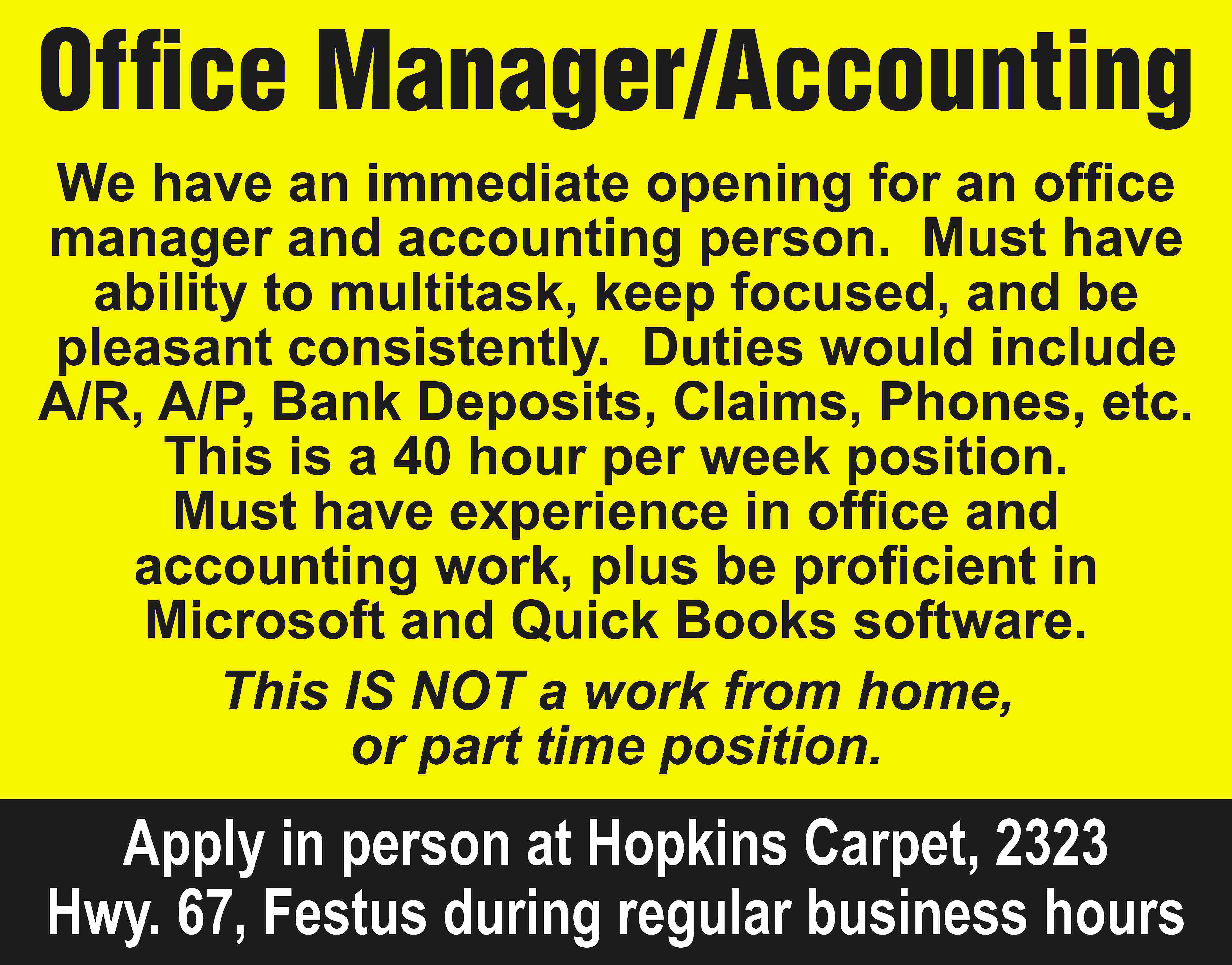 Office Manager/Accounting We have an  Office Manager/Accounting We have an immediate opening for an office manager and accounting person. Must have ability to multitask, keep focused, and be pleasant consistently. Duties would include A/R, A/P, Bank Deposits, Claims, Phones, etc. This is a 40 hour per week position. Must have experience in office and accounting work, plus be proficient in Microsoft and Quick Books software. This IS NOT a work from home, or part time position. Apply in person at Hopkins Carpet, 2323 Hwy. 67, Festus during regular business hours