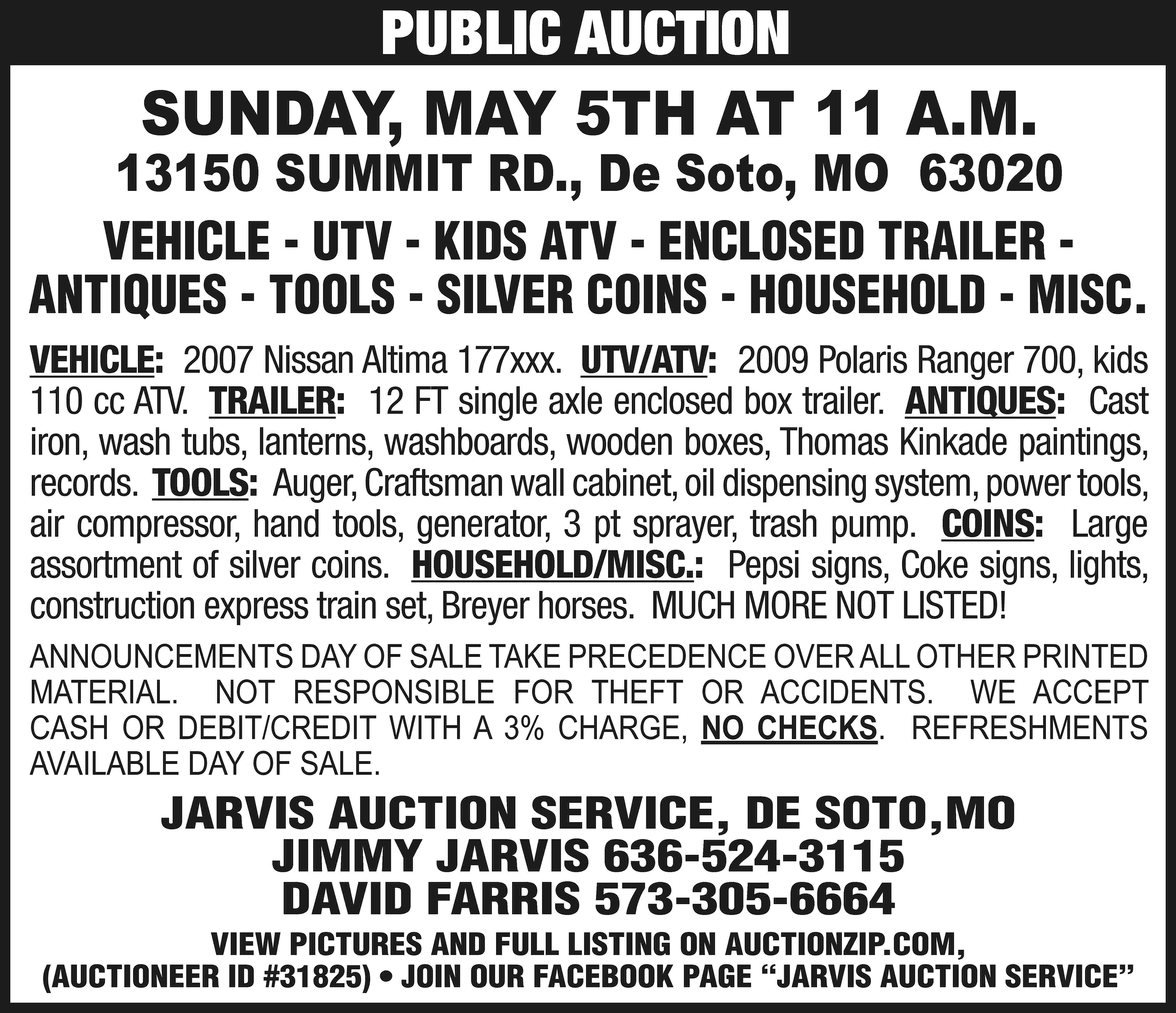 PUBLIC AUCTION SUNDAY, MAY 5TH  PUBLIC AUCTION SUNDAY, MAY 5TH AT 11 A.M. 13150 SUMMIT RD., De Soto, MO 63020 VEHICLE - UTV - KIDS ATV - ENCLOSED TRAILER ANTIQUES - TOOLS - SILVER COINS - HOUSEHOLD - MISC. VEHICLE: 2007 Nissan Altima 177xxx. UTV/ATV: 2009 Polaris Ranger 700, kids 110 cc ATV. TRAILER: 12 FT single axle enclosed box trailer. ANTIQUES: Cast iron, wash tubs, lanterns, washboards, wooden boxes, Thomas Kinkade paintings, records. TOOLS: Auger, Craftsman wall cabinet, oil dispensing system, power tools, air compressor, hand tools, generator, 3 pt sprayer, trash pump. COINS: Large assortment of silver coins. HOUSEHOLD/MISC.: Pepsi signs, Coke signs, lights, construction express train set, Breyer horses. MUCH MORE NOT LISTED! ANNOUNCEMENTS DAY OF SALE TAKE PRECEDENCE OVER ALL OTHER PRINTED MATERIAL. NOT RESPONSIBLE FOR THEFT OR ACCIDENTS. WE ACCEPT CASH OR DEBIT/CREDIT WITH A 3% CHARGE, NO CHECKS. REFRESHMENTS AVAILABLE DAY OF SALE. JARVIS AUCTION SERVICE, DE SOTO,MO JIMMY JARVIS 636-524-3115 DAVID FARRIS 573-305-6664 VIEW PICTURES AND FULL LISTING ON AUCTIONZIP.COM, (AUCTIONEER ID #31825) • JOIN OUR FACEBOOK PAGE “JARVIS AUCTION SERVICE”