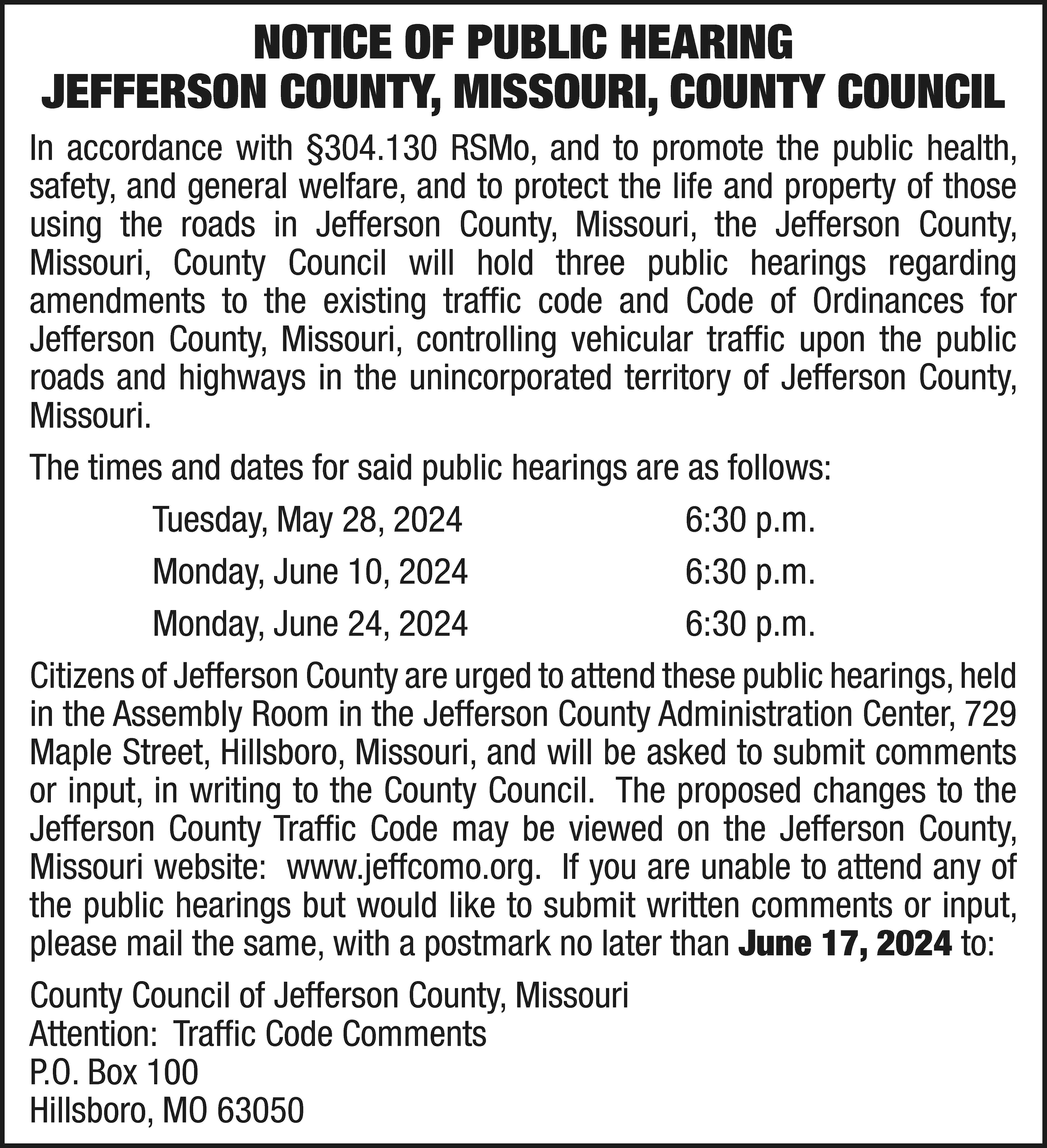 NOTICE OF PUBLIC HEARING JEFFERSON  NOTICE OF PUBLIC HEARING JEFFERSON COUNTY, MISSOURI, COUNTY COUNCIL In accordance with §304.130 RSMo, and to promote the public health, safety, and general welfare, and to protect the life and property of those using the roads in Jefferson County, Missouri, the Jefferson County, Missouri, County Council will hold three public hearings regarding amendments to the existing traffic code and Code of Ordinances for Jefferson County, Missouri, controlling vehicular traffic upon the public roads and highways in the unincorporated territory of Jefferson County, Missouri. The times and dates for said public hearings are as follows: 	 Tuesday, May 28, 2024		 6:30 p.m. 	 Monday, June 10, 2024		 6:30 p.m. 	 Monday, June 24, 2024		 6:30 p.m. Citizens of Jefferson County are urged to attend these public hearings, held in the Assembly Room in the Jefferson County Administration Center, 729 Maple Street, Hillsboro, Missouri, and will be asked to submit comments or input, in writing to the County Council. The proposed changes to the Jefferson County Traffic Code may be viewed on the Jefferson County, Missouri website: www.jeffcomo.org. If you are unable to attend any of the public hearings but would like to submit written comments or input, please mail the same, with a postmark no later than June 17, 2024 to: County Council of Jefferson County, Missouri Attention: Traffic Code Comments P.O. Box 100 Hillsboro, MO 63050
