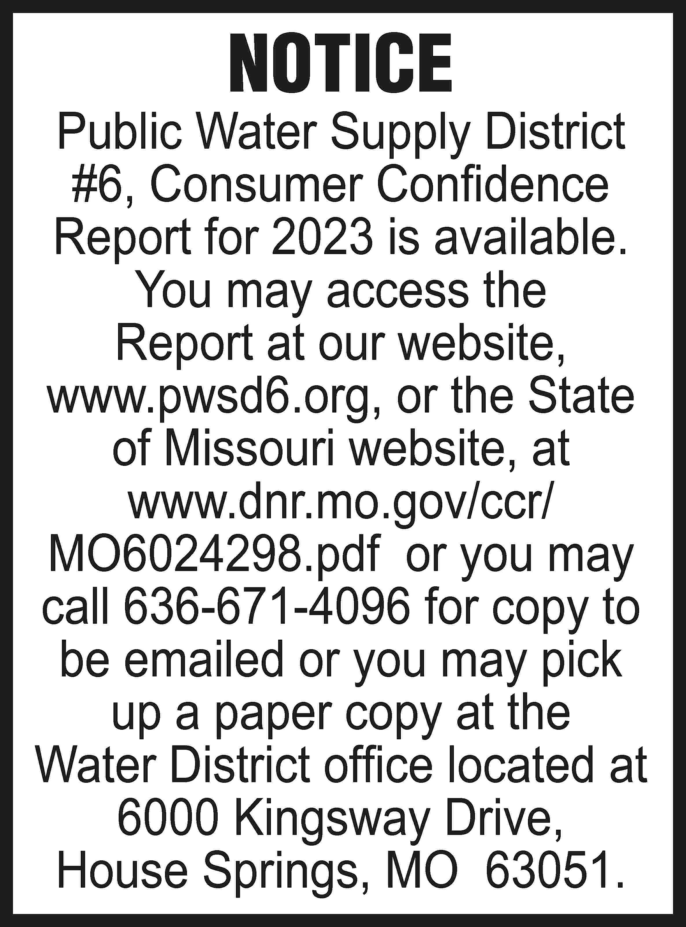 NOTICE Public Water Supply District  NOTICE Public Water Supply District #6, Consumer Confidence Report for 2023 is available. You may access the Report at our website, www.pwsd6.org, or the State of Missouri website, at www.dnr.mo.gov/ccr/ MO6024298.pdf or you may call 636-671-4096 for copy to be emailed or you may pick up a paper copy at the Water District office located at 6000 Kingsway Drive, House Springs, MO 63051.