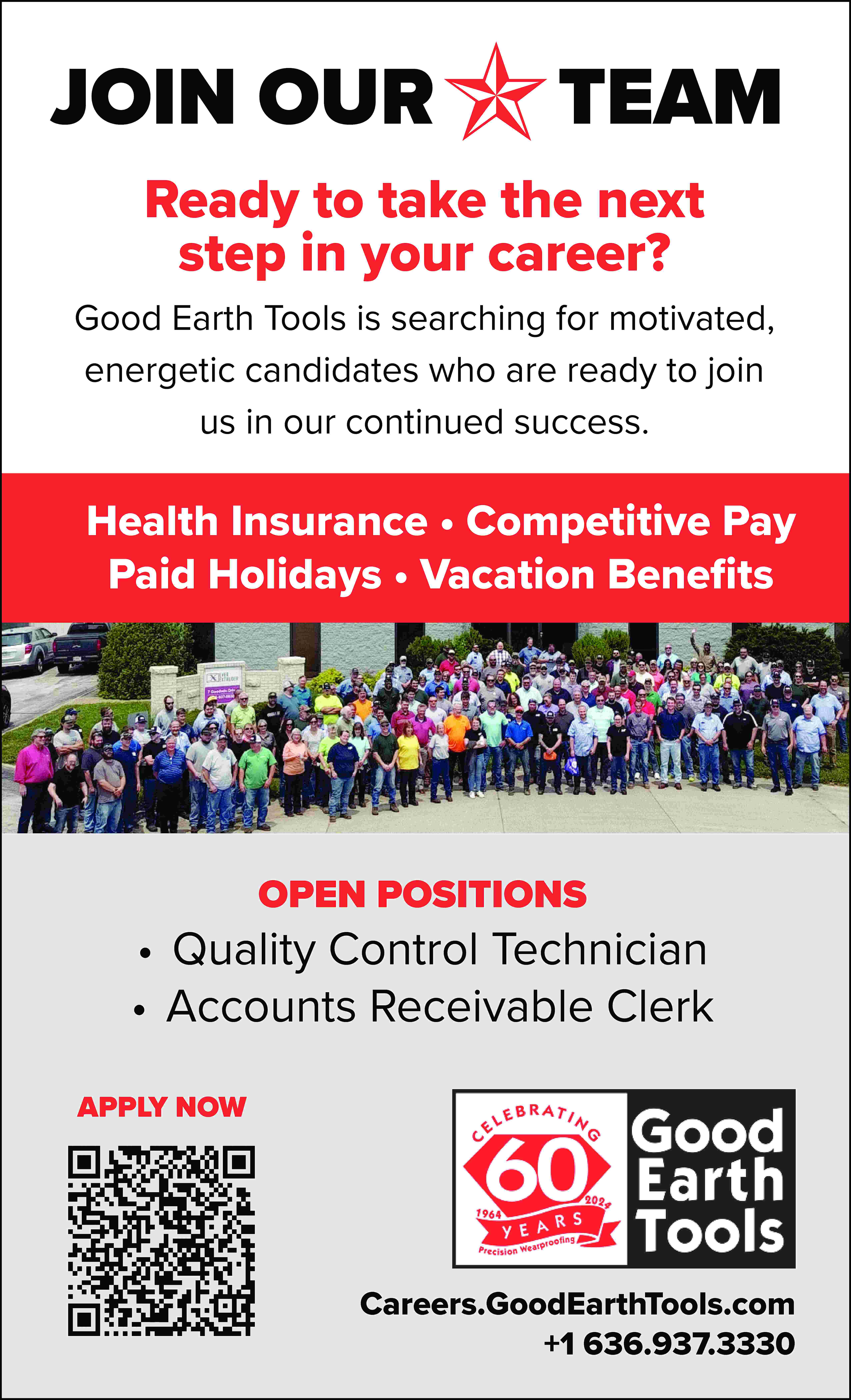 JOIN OUR TEAM Ready to  JOIN OUR TEAM Ready to take the next step in your career? Good Earth Tools is searching for motivated, energetic candidates who are ready to join us in our continued success. Health Insurance • Competitive Pay Paid Holidays • Vacation Benefits OPEN POSITIONS • Quality Control Technician • Accounts Receivable Clerk APPLY NOW Careers.GoodEarthTools.com +1 636.937.3330