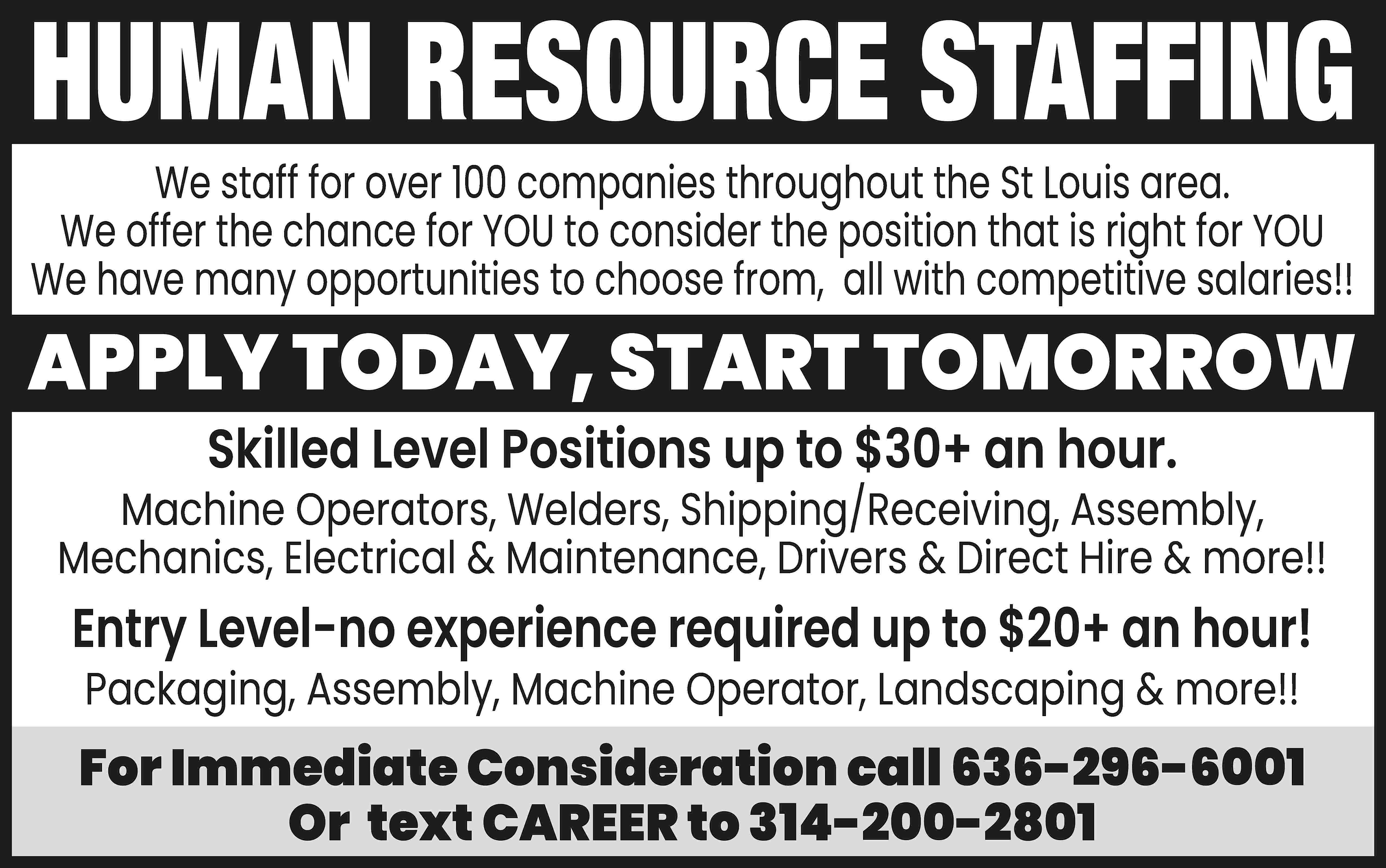 HUMAN RESOURCE STAFFING We staff  HUMAN RESOURCE STAFFING We staff for over 100 companies throughout the St Louis area. We offer the chance for YOU to consider the position that is right for YOU We have many opportunities to choose from, all with competitive salaries!! APPLY TODAY, START TOMORROW Skilled Level Positions up to $30+ an hour. Machine Operators, Welders, Shipping/Receiving, Assembly, Mechanics, Electrical & Maintenance, Drivers & Direct Hire & more!! Entry Level-no experience required up to $20+ an hour! Packaging, Assembly, Machine Operator, Landscaping & more!! For Immediate Consideration call 636-296-6001 Or text CAREER to 314-200-2801