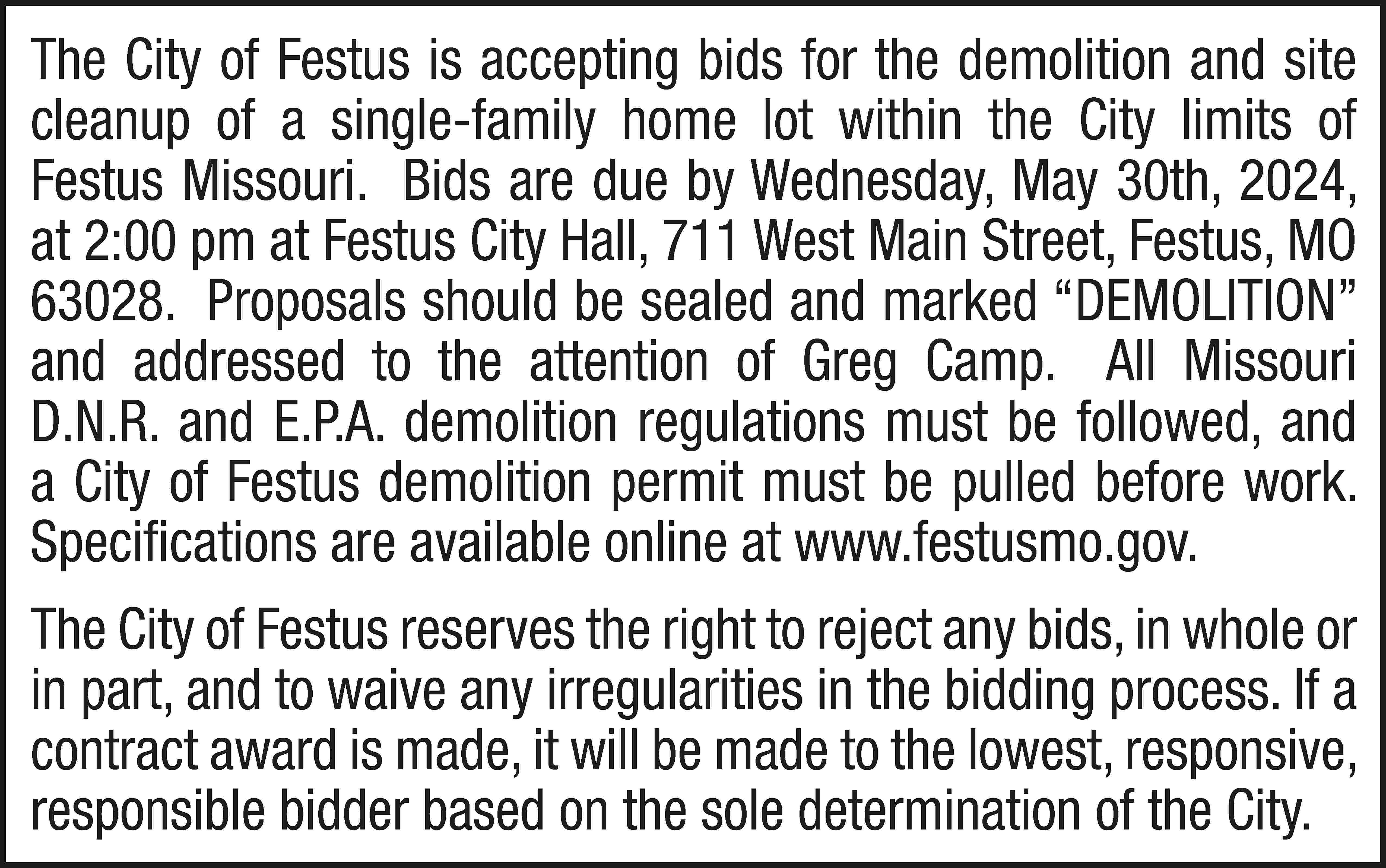 The City of Festus is  The City of Festus is accepting bids for the demolition and site cleanup of a single-family home lot within the City limits of Festus Missouri. Bids are due by Wednesday, May 30th, 2024, at 2:00 pm at Festus City Hall, 711 West Main Street, Festus, MO 63028. Proposals should be sealed and marked “DEMOLITION” and addressed to the attention of Greg Camp. All Missouri D.N.R. and E.P.A. demolition regulations must be followed, and a City of Festus demolition permit must be pulled before work. Specifications are available online at www.festusmo.gov. The City of Festus reserves the right to reject any bids, in whole or in part, and to waive any irregularities in the bidding process. If a contract award is made, it will be made to the lowest, responsive, responsible bidder based on the sole determination of the City.