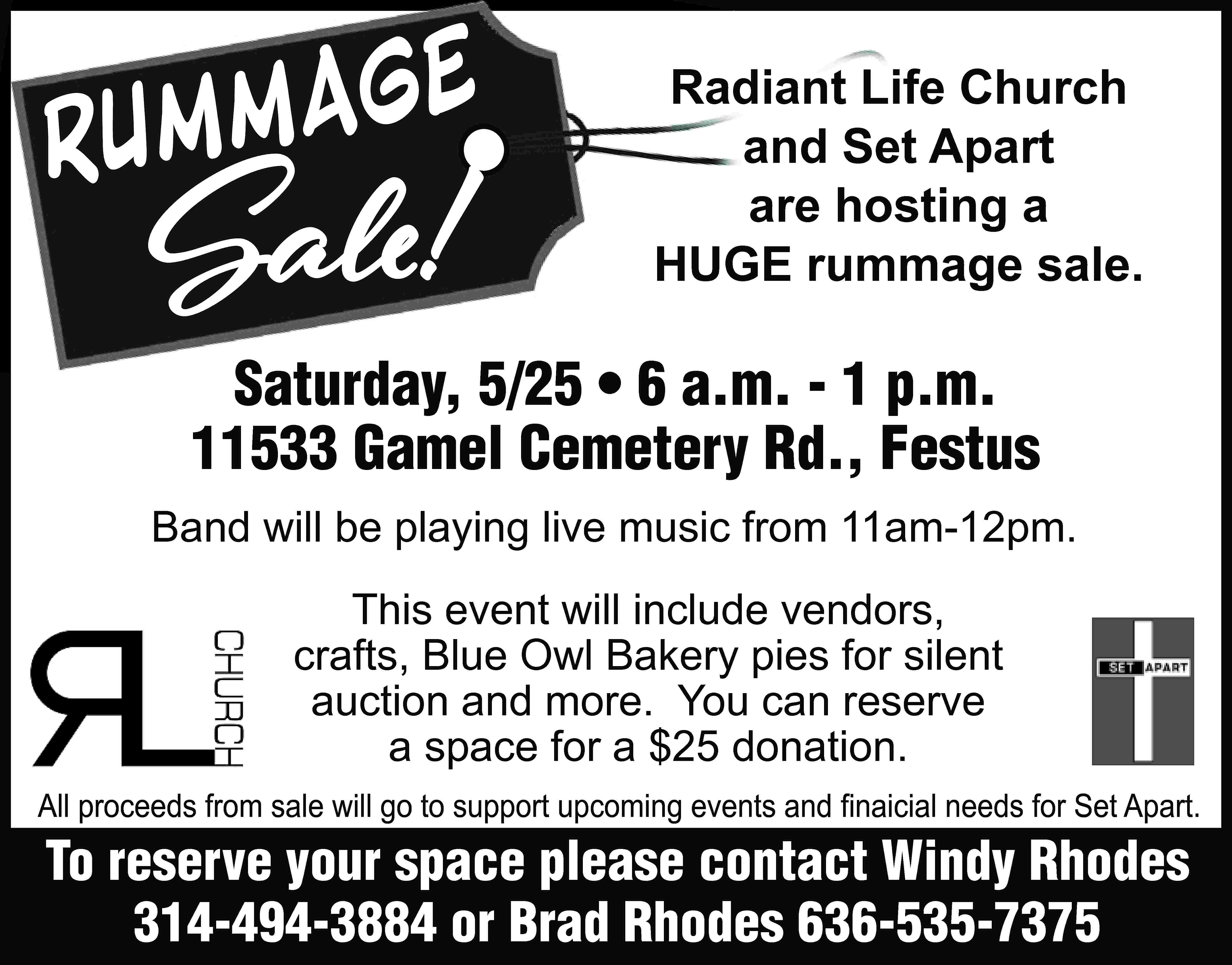 ge Rumma Sale! Radiant Life  ge Rumma Sale! Radiant Life Church and Set Apart are hosting a HUGE rummage sale. Saturday, 5/25 • 6 a.m. - 1 p.m. 11533 Gamel Cemetery Rd., Festus Band will be playing live music from 11am-12pm. This event will include vendors, crafts, Blue Owl Bakery pies for silent auction and more. You can reserve a space for a $25 donation. All proceeds from sale will go to support upcoming events and ﬁnaicial needs for Set Apart. To reserve your space please contact Windy Rhodes 314-494-3884 or Brad Rhodes 636-535-7375