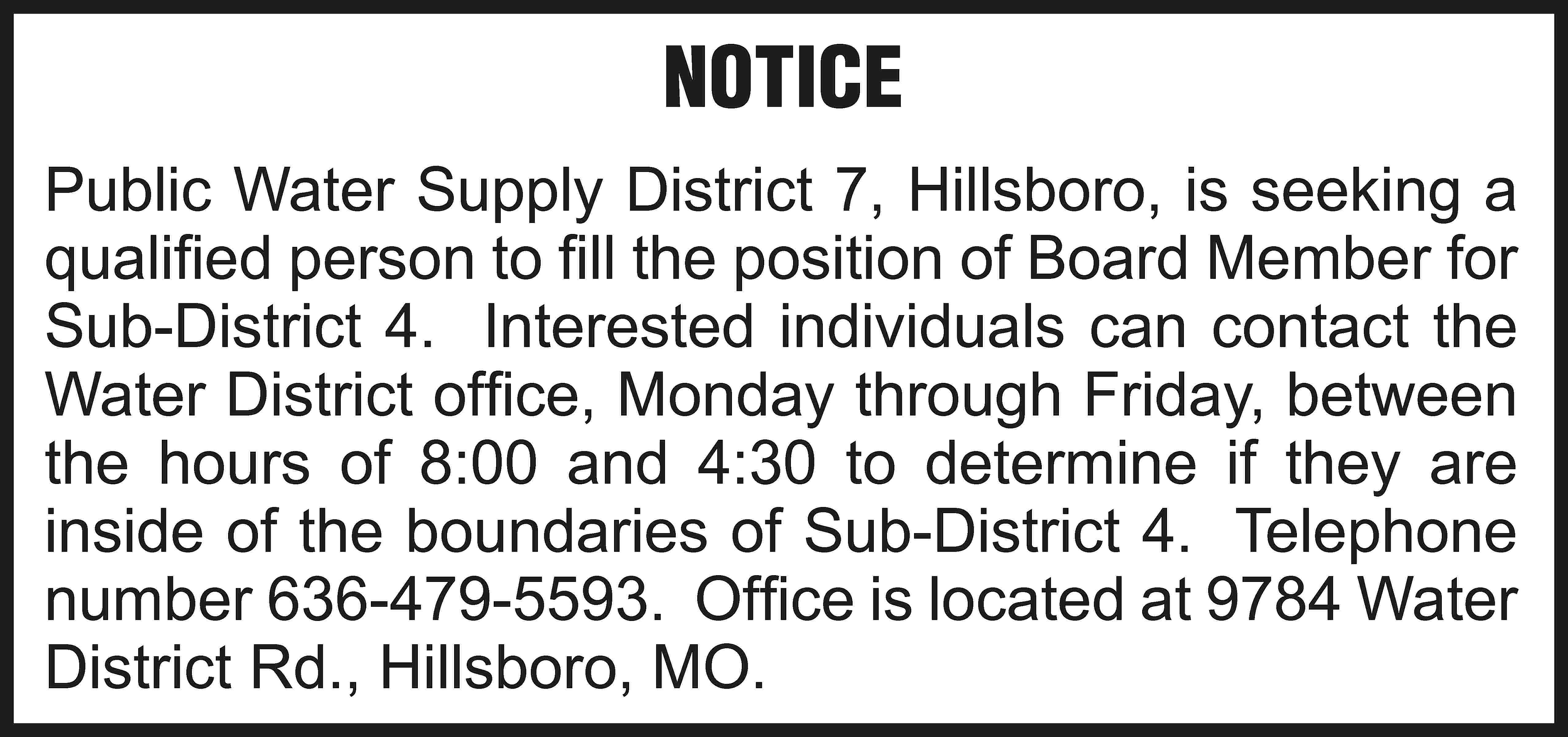 NOTICE Public Water Supply District  NOTICE Public Water Supply District 7, Hillsboro, is seeking a qualified person to fill the position of Board Member for Sub-District 4. Interested individuals can contact the Water District office, Monday through Friday, between the hours of 8:00 and 4:30 to determine if they are inside of the boundaries of Sub-District 4. Telephone number 636-479-5593. Office is located at 9784 Water District Rd., Hillsboro, MO.